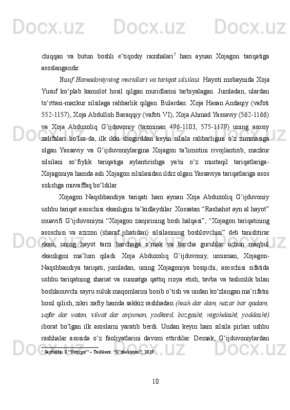 chiqqan   va   butun   boshli   e’tiqodiy   raxshalari 5
  ham   aynan   Xojagon   tariqatiga
asoslangandir.
Yusuf Hamadoniyning muridlari va tariqat silsilasi.  Hayoti mobaynida Xoja
Yusuf   ko‘plab   kamolot   hosil   qilgan   muridlarini   tarbiyalagan.   Jumladan,   ulardan
to‘rttasi-mazkur   silsilaga   rahbarlik   qilgan.   Bulardan:   Xoja  Hasan  Andaqiy   (vafoti
552-1157), Xoja Abdulloh Baraqqiy (vafoti VI), Xoja Ahmad Yassaviy (562-1166)
va   Xoja   Abduxoliq   G‘ijduvoniy   (taxminan   496-1103,   575-1179)   uning   asosiy
xalifalari   bo‘lsa-da,   ilk   ikki   shogirddan   keyin   silsila   rahbarligini   o‘z   zimmasiga
olgan   Yassaviy   va   G‘ijduvoniylargina   Xojagon   ta’limotini   rivojlantirib,   mazkur
silsilani   so‘fiylik   tariqatiga   aylantirishga   ya'ni   o‘z   mustaqil   tariqatlariga-
Xojagoniya hamda asli Xojagon silsilasidan ildiz olgan Yassaviya tariqatlariga asos
solishga muvaffaq bo‘ldilar.
Xojagon   Naqshbandiya   tariqati   ham   aynan   Xoja   Abduxoliq   G‘ijduvoniy
ushbu tariqat asoschisi ekanligini ta’kidlaydilar. Xossatan “Rashahot ayn al hayot”
muavifi  G‘ijduvoniyni   “Xojagon  zanjirining  bosh  halqasi”,   “Xojagon  tariqatining
asoschisi   va   azizon   (sharaf   jihatidan)   silsilasining   boshlovchisi”   deb   tanishtirar
ekan,   uning   hayot   tarzi   barchaga   o‘rnak   va   barcha   guruhlar   uchun   maqbul
ekanligini   ma’lum   qiladi.   Xoja   Abduxoliq   G‘ijduvoniy,   umuman,   Xojagon-
Naqshbandiya   tariqati,   jumladan,   uning   Xojagoniya   bosqichi,   asoschisi   sifatida
ushbu   tariqatning   shariat   va   sunnatga   qattiq   rioya   etish,   tavba   va   taslimlik   bilan
boshlanuvchi sayru suluk maqomlarini bosib o‘tish va undan ko‘zlangan ma’rifatni
hosil qilish, zikri xafiy hamda sakkiz rashhadan  (hush dar dam, nazar bar qadam,
safar   dar   vatan,   xilvat   dar   anjuman,   yodkard,   bozgasht,   nigohdasht,   yoddasht)
iborat   bo‘lgan   ilk   asoslarni   yaratib   berdi.   Undan   keyin   ham   silsila   pirlari   ushbu
rashhalar   asosida   o‘z   faoliyatlarini   davom   ettirdilar.   Demak,   G‘ijduvoniylardan
5
  Sayfiddin S “Yetti pir” – Toshkent. “O’zbekiston”; 2019.
10 