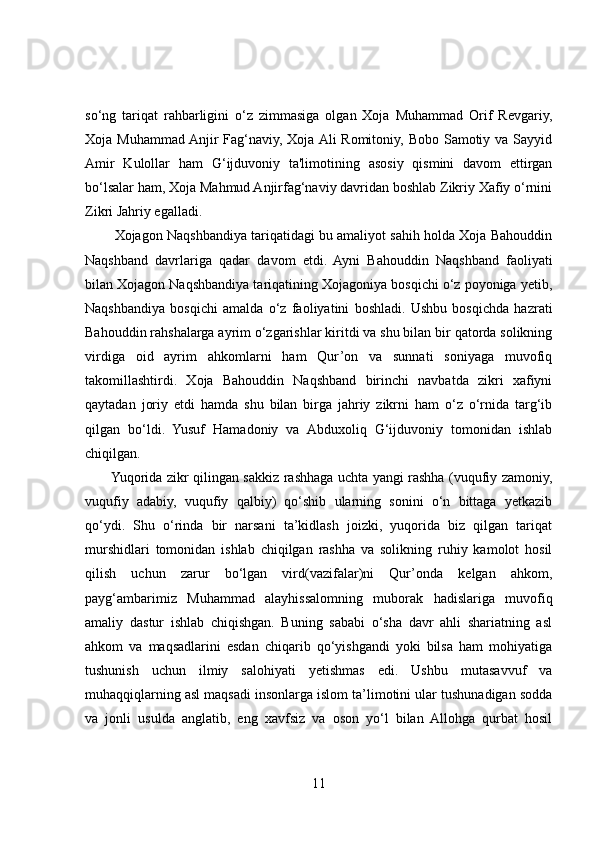 so‘ng   tariqat   rahbarligini   o‘z   zimmasiga   olgan   Xoja   Muhammad   Orif   Revgariy,
Xoja Muhammad Anjir  Fag‘naviy, Xoja Ali Romitoniy, Bobo Samotiy va Sayyid
Amir   Kulollar   ham   G‘ijduvoniy   ta'limotining   asosiy   qismini   davom   ettirgan
bo‘lsalar ham, Xoja Mahmud Anjirfag‘naviy davridan boshlab Zikriy Xafiy o‘rnini
Zikri Jahriy egalladi.
        Xojagon Naqshbandiya tariqatidagi bu amaliyot sahih holda Xoja Bahouddin
Naqshband   davrlariga   qadar   davom   etdi.   Ayni   Bahouddin   Naqshband   faoliyati
bilan Xojagon Naqshbandiya tariqatining Xojagoniya bosqichi o‘z poyoniga yetib,
Naqshbandiya   bosqichi   amalda   o‘z   faoliyatini   boshladi.   Ushbu   bosqichda   hazrati
Bahouddin rahshalarga ayrim o‘zgarishlar kiritdi va shu bilan bir qatorda solikning
virdiga   oid   ayrim   ahkomlarni   ham   Qur’on   va   sunnati   soniyaga   muvofiq
takomillashtirdi.   Xoja   Bahouddin   Naqshband   birinchi   navbatda   zikri   xafiyni
qaytadan   joriy   etdi   hamda   shu   bilan   birga   jahriy   zikrni   ham   o‘z   o‘rnida   targ‘ib
qilgan   bo‘ldi.   Yusuf   Hamadoniy   va   Abduxoliq   G‘ijduvoniy   tomonidan   ishlab
chiqilgan.
           Yuqorida zikr qilingan sakkiz rashhaga uchta yangi rashha (vuqufiy zamoniy,
vuqufiy   adabiy,   vuqufiy   qalbiy)   qo‘shib   ularning   sonini   o‘n   bittaga   yetkazib
qo‘ydi.   Shu   o‘rinda   bir   narsani   ta’kidlash   joizki,   yuqorida   biz   qilgan   tariqat
murshidlari   tomonidan   ishlab   chiqilgan   rashha   va   solikning   ruhiy   kamolot   hosil
qilish   uchun   zarur   bo‘lgan   vird(vazifalar)ni   Qur’onda   kelgan   ahkom,
payg‘ambarimiz   Muhammad   alayhissalomning   muborak   hadislariga   muvofiq
amaliy   dastur   ishlab   chiqishgan.   Buning   sababi   o‘sha   davr   ahli   shariatning   asl
ahkom   va   maqsadlarini   esdan   chiqarib   qo‘yishgandi   yoki   bilsa   ham   mohiyatiga
tushunish   uchun   ilmiy   salohiyati   yetishmas   edi.   Ushbu   mutasavvuf   va
muhaqqiqlarning asl maqsadi insonlarga islom ta’limotini ular tushunadigan sodda
va   jonli   usulda   anglatib,   eng   xavfsiz   va   oson   yo‘l   bilan   Allohga   qurbat   hosil
11 