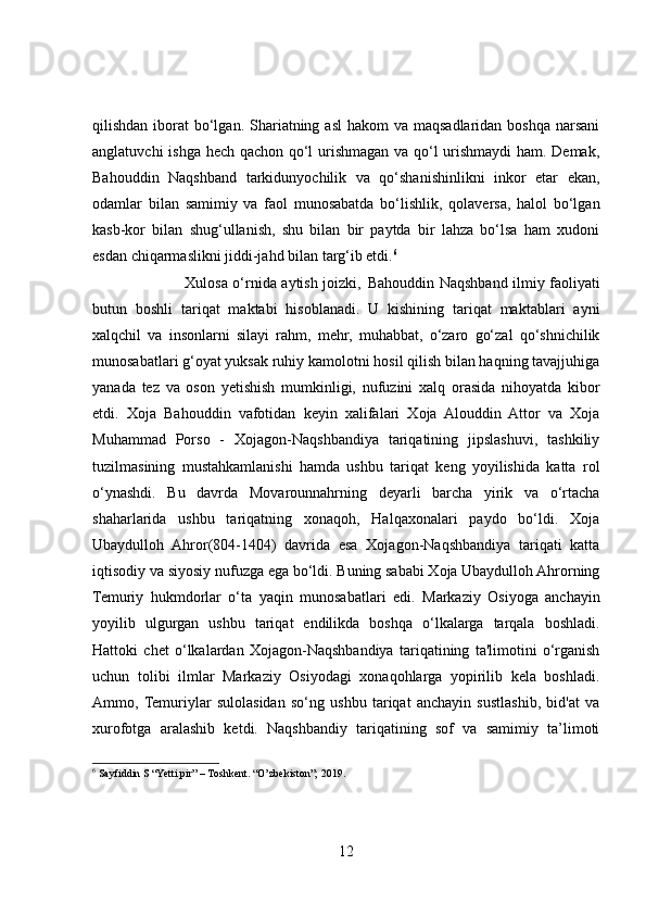 qilishdan iborat  bo‘lgan. Shariatning asl  hakom  va maqsadlaridan boshqa  narsani
anglatuvchi ishga hech qachon qo‘l urishmagan va qo‘l urishmaydi  ham. Demak,
Bahouddin   Naqshband   tarkidunyochilik   va   qo‘shanishinlikni   inkor   etar   ekan,
odamlar   bilan   samimiy   va   faol   munosabatda   bo‘lishlik,   qolaversa,   halol   bo‘lgan
kasb-kor   bilan   shug‘ullanish,   shu   bilan   bir   paytda   bir   lahza   bo‘lsa   ham   xudoni
esdan chiqarmaslikni jiddi-jahd bilan  targ‘ib etdi. 6
 
                                     Xulosa o‘rnida aytish joizki,   Bahouddin Naqshband ilmiy faoliyati
butun   boshli   tariqat   maktabi   hisoblanadi.   U   kishining   tariqat   maktablari   ayni
xalqchil   va   insonlarni   silayi   rahm,   mehr,   muhabbat,   o‘zaro   go‘zal   qo‘shnichilik
munosabatlari g‘oyat yuksak ruhiy kamolotni hosil qilish bilan haqning tavajjuhiga
yanada   tez   va   oson   yetishish   mumkinligi,   nufuzini   xalq   orasida   nihoyatda   kibor
etdi.   Xoja   Bahouddin   vafotidan   keyin   xalifalari   Xoja   Alouddin   Attor   va   Xoja
Muhammad   Porso   -   Xojagon-Naqshbandiya   tariqatining   jipslashuvi,   tashkiliy
tuzilmasining   mustahkamlanishi   hamda   ushbu   tariqat   keng   yoyilishida   katta   rol
o‘ynashdi.   Bu   davrda   Movarounnahrning   deyarli   barcha   yirik   va   o‘rtacha
shaharlarida   ushbu   tariqatning   xonaqoh,   Halqaxonalari   paydo   bo‘ldi.   Xoja
Ubaydulloh   Ahror(804-1404)   davrida   esa   Xojagon-Naqshbandiya   tariqati   katta
iqtisodiy va siyosiy nufuzga ega bo‘ldi. Buning sababi Xoja Ubaydulloh Ahrorning
Temuriy   hukmdorlar   o‘ta   yaqin   munosabatlari   edi.   Markaziy   Osiyoga   anchayin
yoyilib   ulgurgan   ushbu   tariqat   endilikda   boshqa   o‘lkalarga   tarqala   boshladi.
Hattoki   chet   o‘lkalardan   Xojagon-Naqshbandiya   tariqatining   ta'limotini   o‘rganish
uchun   tolibi   ilmlar   Markaziy   Osiyodagi   xonaqohlarga   yopirilib   kela   boshladi.
Ammo,  Temuriylar   sulolasidan   so‘ng   ushbu   tariqat   anchayin   sustlashib,   bid'at   va
xurofotga   aralashib   ketdi.   Naqshbandiy   tariqatining   sof   va   samimiy   ta’limoti
6
  Sayfiddin S “Yetti pir” – Toshkent. “O’zbekiston”; 2019.
 
12 
