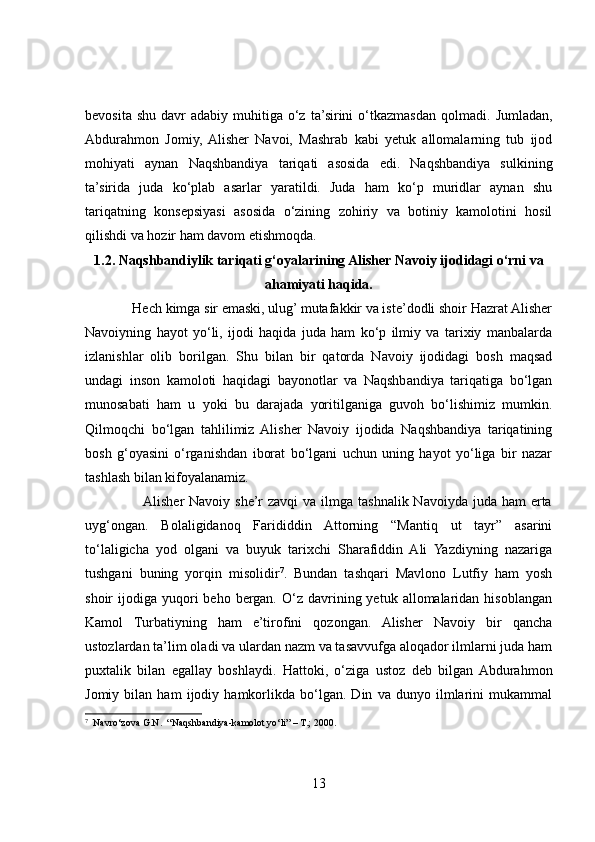 bevosita  shu  davr  adabiy  muhitiga o‘z  ta’sirini   o‘tkazmasdan  qolmadi.   Jumladan,
Abdurahmon   Jomiy,  Alisher   Navoi,   Mashrab   kabi   yetuk   allomalarning   tub   ijod
mohiyati   aynan   Naqshbandiya   tariqati   asosida   edi.   Naqshbandiya   sulkining
ta’sirida   juda   ko‘plab   asarlar   yaratildi.   Juda   ham   ko‘p   muridlar   aynan   shu
tariqatning   konsepsiyasi   asosida   o‘zining   zohiriy   va   botiniy   kamolotini   hosil
qilishdi va hozir ham davom etishmoqda.
1.2.  Naqshbandiylik tariqati g‘oyalarining Alisher Navoiy ijodidagi o‘rni va
ahamiyati haqida.
             Hech kimga sir emaski, ulug’ mutafakkir va iste’dodli shoir Hazrat Alisher
Navoiyning   hayot   yo‘li,   ijodi   haqida   juda   ham   ko‘p   ilmiy   va   tarixiy   manbalarda
izlanishlar   olib   borilgan.   Shu   bilan   bir   qatorda   Navoiy   ijodidagi   bosh   maqsad
undagi   inson   kamoloti   haqidagi   bayonotlar   va   Naqshbandiya   tariqatiga   bo‘lgan
munosabati   ham   u   yoki   bu   darajada   yoritilganiga   guvoh   bo‘lishimiz   mumkin.
Qilmoqchi   bo‘lgan   tahlilimiz  Alisher   Navoiy   ijodida   Naqshbandiya   tariqatining
bosh   g‘oyasini   o‘rganishdan   iborat   bo‘lgani   uchun   uning   hayot   yo‘liga   bir   nazar
tashlash bilan kifoyalanamiz. 
                       Alisher  Navoiy she’r  zavqi  va  ilmga  tashnalik Navoiyda juda  ham  erta
uyg‘ongan.   Bolaligidanoq   Farididdin   Attorning   “Mantiq   ut   tayr”   asarini
to‘laligicha   yod   olgani   va   buyuk   tarixchi   Sharafiddin   Ali   Yazdiyning   nazariga
tushgani   buning   yorqin   misolidir 7
.   Bundan   tashqari   Mavlono   Lutfiy   ham   yosh
shoir   ijodiga  yuqori  beho  bergan.   O‘z   davrining  yetuk  allomalaridan  hisoblangan
Kamol   Turbatiyning   ham   e’tirofini   qozongan.   Alisher   Navoiy   bir   qancha
ustozlardan ta’lim oladi va ulardan nazm va tasavvufga aloqador ilmlarni juda ham
puxtalik   bilan   egallay   boshlaydi.   Hattoki,   o‘ziga   ustoz   deb   bilgan  Abdurahmon
Jomiy   bilan   ham   ijodiy   hamkorlikda   bo‘lgan.   Din   va   dunyo   ilmlarini   mukammal
7
   Navro‘zova G.N.  “Naqshbandiya-kamolot yo‘li” – T.; 2000.
13 