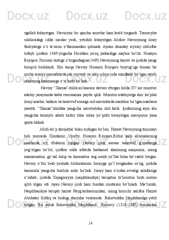 egallab kelayotgan   Navoiyini bir qancha sinovlar ham kutib turgandi. Temuriylar
sulolasidagi   ichki   nizolar   yosh,   yetishib   kelayotgan   Alisher   Navoiyning   ilmiy
faoliyatiga   o‘z   ta’sirini   o‘tkazmasdan   qolmadi.  Aynan   shunday   siyosiy   ixtiloflar
tufayli   ijodkor   1469-yilgacha   Hirotdan   yiroq   yashashga   majbur   bo‘ldi.   Husayin
Boyqaro Xuroson taxtiga o‘tirgandagina(1469) Navoiyning hayoti va ijodida yangi
bosqich   boshlandi.   Shu   tariqa   Navoiy   Husayin   Boyqaro   buyrug‘iga   binoan   bir
necha rasmiy mansablarda ish yuritadi va xalq uchun juda manfaatli bo‘lgan xayrli
ishlarning hammasiga o‘zi bosh bo‘ladi. 
               Navoiy “Xamsa”chilik an’anasini davom ettirgan holda XV asr mumtoz
adabiy jarayonida katta renessansni paydo qildi. Mumtoz adabiyotga doir ko‘plab
ilmiy asarlar, tazkira va tasavvuf asosiga oid mavzularda mashhur bo‘lgan asarlarni
yaratdi.   “Xamsa”chilikka   yangicha   navotorlikni   olib   kirdi.   Ijodkorning   ayni   shu
yangicha   tamoyili   sabab   turkiy   tillar   oilasi   yo‘qotib   borayotgan   mavqeyini   yana
qayta tikladi. 
               Alloh ko‘p darojatlar bilan siylagan bo‘lsin. Hazrat Navoiyning tarjimayi
holi   xususida   Xondamir,   Vosifiy,   Husayin   Boyqaro,Bobur   kabi   allomalarning
asarlarida   o‘z   ifodasini   topgan.   Navoiy   ijodi   asosan   tasavvuf   g‘oyalariga
yog‘rilgan   bo‘lib,   ijodkor   solik   sifatida   barkamol   shaxsning   maqomini,   uning
manzamatini,  go‘zal   xulqi  va  himmatini  eng  nozik yo‘llar   bilan ko‘rsatib  bergan.
Navoiy   o‘ttiz   besh   yoshida  Abdurahmon   Jomiyga   qo‘l   bergandan   so‘ng,   ijodida
tamomila   yangicha   burilish   sodir   bo‘ladi.   Jomiy   ham   o‘zidan   avvalgi   salaflariga
o‘xshab,   ijodida   Xojagoniyya   (naqshbandiya)   tariqatini   ta’limotini   bosh   mezon
qilib   olgan   edi.  Ayan   Navoiy   ijodi   ham   bundan   mustasno   bo‘lmadi.   Ma’lumki,
Naqshbandiya   tariqati   hazrat   Payg‘ambarimizdan,   uning   birinchi   xalifasi   Hazrat
Abobakri   Siddiq   va   boshqa   shayxlar   vositasida     Bahovuddin   Naqshbandga   yetib
kelgan.   Bu   suluk   Bahovuddin   Naqshband     Buxoriy   (1318–1389)   tomonidan
14 