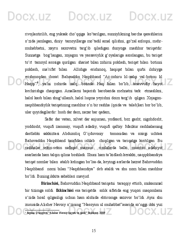 rivojlantirilib, eng yuksak cho‘qqiga  ko‘tarilgan, sunniylikning barcha qarashlarini
o‘zida jamlagan, diniy   tamoyillarga mo’tadil amal qilishni, go‘zal axloqni, mehr-
muhabbatni,   xayru   saxovatni   targ‘ib   qiladigan   dunyoga   mashhur   tariqatdir.
Sunnatga     bog‘langan,   xojagon   va   yassaviylik   g‘oyalariga   asoslangan,   bu   tariqat
to‘rt   tamoyil asosiga qurilgan: shariat bilan zohirni poklash, tariqat bilan   botinni
poklash,   ma’rifat   bilan     Allohga   erishmoq,   haqiqat   bilan   qurbi   ilohiyga
erishmoqdan   iborat.   Bahouddin   Naqshband   “Az-zohiru   lil-xalqi   val-botinu   lil
Haqqi” 8
,   ya’ni   zohirda   xalq,   botinda   Haq   bilan   bo‘lib,   tasavvufiy   hayot
kechirishga   chaqirgan.  Amallarni   bajarish   barobarida   mehnatni   tark     etmaslikni,
halol kasb bilan shug‘ullanib, halol luqma yeyishni doim targ‘ib  qilgan. Xojagon-
naqshbandiylik tariqatining mashhur o‘n bir rashha (qoida va  talab)lari bor bo‘lib,
ular quyidagilardir: hush dar dam, nazar bar qadam,  
                        Safar   dar   vatan,   xilvat   dar   anjuman,   yodkard,   boz   gasht,   nigohdosht,
yoddosht,   vuqufi   zamoniy,   vuqufi   adadiy,   vuqufi   qalbiy.   Mazkur   rashhalarning
dastlabki   sakkiztasi   Abduxoliq   G‘ijduvoniy     tomonidan   va   oxirgi   uchtasi
Bahovaddin   Naqshband   tarafidan   ishlab     chiqilgan   va   tariqatga   kiritilgan.   Bu
rashhalar   sekin-sekin   nafaqat   maxsus     risolalarda   balki,   mumtoz   adabiyot
asarlarida ham talqin qilina boshladi. Shuni ham ta’kidlash kerakki, naqqshbandiya
tariqat nomlar bilan  atalib kelingan bo‘lsa-da, keyingi asrlarda hazrat Bahovuddin
Naqshband     nomi   bilan   “Naqshbandiya”   deb   ataldi   va   shu   nom   bilan   mashhur
bo‘ldi. Buning ikkita sabablari mavjud. 
               Birinchisi,  Bahovuddin Naqshband tariqatni  taraqqiy ettirib, mukammal
bir   tizimga   soldi.   Ikkinchisi   esa   tariqatda     solik   sifatida   eng   yuqori   maqomlarni
o‘zida   hosil   qilganligi   uchun   ham   alohida   ehtiromga   sazovor   bo‘ldi.   Ayni   shu
xususida Alisher Navoiy o‘zining “Nasoyim ul muhabbat”asarida so‘nggi ikki yuz
8
  Suyma G’aniyeva “Alisher Navoiy hayoti va ijodi” Toshkent-2009
15 