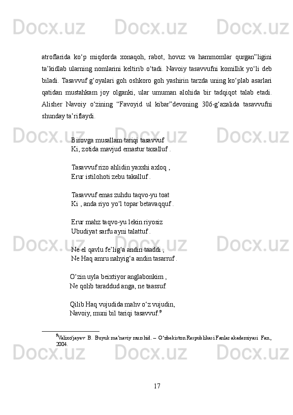 atroflarida   ko‘p   miqdorda   xonaqoh,   rabot,   hovuz   va   hammomlar   qurgan”ligini
ta’kidlab   ularning   nomlarini   keltirib   o‘tadi.   Navoiy   tasavvufni   komillik   yo‘li   deb
biladi. Tasavvuf g‘oyalari goh oshkoro goh yashirin tarzda uning ko‘plab asarlari
qatidan   mustahkam   joy   olganki,   ular   umuman   alohida   bir   tadqiqot   talab   etadi.
Alisher   Navoiy   o‘zining   “Favoyid   ul   kibar”devoning   306-g‘azalida   tasavvufni
shunday ta’riflaydi. 
 Birovga musallam tariqi tasavvuf 
 Ki, zotida mavjud emastur taxalluf . 
 Tasavvuf rizo ahlidin yaxshi axloq ,
 Erur istilohoti zebu takalluf .
 Tasavvuf emas zuhdu taqvo-yu toat 
 Ki , anda riyo yo‘l topar betavaqquf .
 Erur mahz taqvo-yu lekin riyosiz 
 Ubudiyat sarfu ayni talattuf .
 Ne el qavlu fe’lig‘a andin taaddi , 
 Ne Haq amru nahyig‘a andin tasarruf . 
O‘zin uyla beixtiyor anglabonkim ,
Ne qolib taraddud anga, ne taassuf. 
Qilib Haq vujudida mahv o‘z vujudin,
Navoiy, muni bil tariqi tasavvuf. 9
9
Valixo'jayev  B.  Buyuk ma’naviy murshid. –  O‘zbekiston Respublikasi Fanlar akademiyasi  Fan.,
2004.
17 