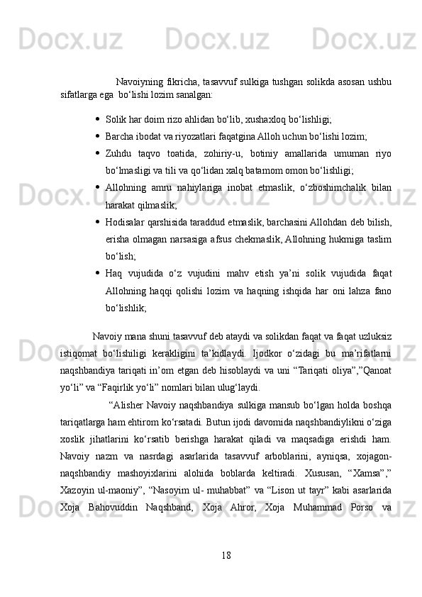                                  Navoiyning fikricha, tasavvuf sulkiga tushgan solikda asosan ushbu
sifatlarga ega  bo‘lishi lozim sanalgan:
 Solik har doim rizo ahlidan bo‘lib, xushaxloq bo‘lishligi;
 Barcha ibodat va riyozatlari faqatgina Alloh uchun bo‘lishi lozim;
 Zuhdu   taqvo   toatida,   zohiriy-u,   botiniy   amallarida   umuman   riyo
bo‘lmasligi va tili va qo‘lidan xalq batamom omon bo‘lishligi;
 Allohning   amru   nahiylariga   inobat   etmaslik,   o‘zboshimchalik   bilan
harakat qilmaslik;
 Hodisalar qarshisida taraddud etmaslik, barchasini Allohdan deb bilish,
erisha  olmagan  narsasiga  afsus  chekmaslik,  Allohning  hukmiga taslim
bo‘lish;
 Haq   vujudida   o‘z   vujudini   mahv   etish   ya’ni   solik   vujudida   faqat
Allohning   haqqi   qolishi   lozim   va   haqning   ishqida   har   oni   lahza   fano
bo‘lishlik;
            Navoiy mana shuni tasavvuf deb ataydi va solikdan faqat va faqat uzluksiz
istiqomat   bo‘lishiligi   kerakligini   ta’kidlaydi.   Ijodkor   o‘zidagi   bu   ma’rifatlarni
naqshbandiya tariqati in’om etgan deb hisoblaydi  va uni  “Tariqati  oliya”,”Qanoat
yo‘li” va “Faqirlik yo‘li” nomlari bilan ulug‘laydi. 
                            “Alisher   Navoiy naqshbandiya  sulkiga  mansub  bo‘lgan  holda  boshqa
tariqatlarga ham ehtirom ko‘rsatadi. Butun ijodi davomida naqshbandiylikni o‘ziga
xoslik   jihatlarini   ko‘rsatib   berishga   harakat   qiladi   va   maqsadiga   erishdi   ham.
Navoiy   nazm   va   nasrdagi   asarlarida   tasavvuf   arboblarini,   ayniqsa,   xojagon-
naqshbandiy   mashoyixlarini   alohida   boblarda   keltiradi.   Xususan,   “Xamsa”,”
Xazoyin   ul-maoniy”,   “Nasoyim   ul-   muhabbat”   va   “Lison   ut   tayr”   kabi   asarlarida
Xoja   Bahovuddin   Naqshband,   Xoja   Ahror,   Xoja   Muhammad   Porso   va
18 