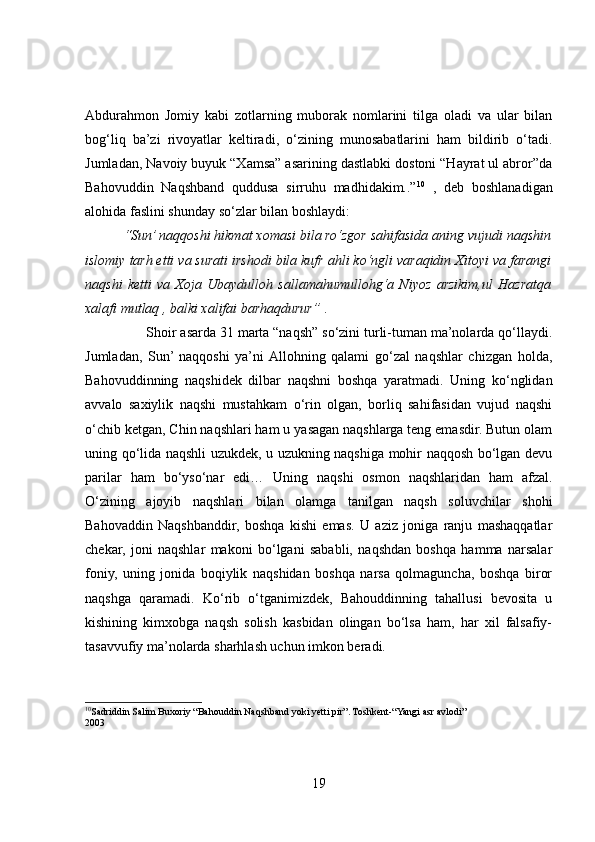 Abdurahmon   Jomiy   kabi   zotlarning   muborak   nomlarini   tilga   oladi   va   ular   bilan
bog‘liq   ba’zi   rivoyatlar   keltiradi,   o‘zining   munosabatlarini   ham   bildirib   o‘tadi.
Jumladan, Navoiy buyuk “Xamsa” asarining dastlabki dostoni “Hayrat ul abror”da
Bahovuddin   Naqshband   quddusa   sirruhu   madhidakim..” 10
  ,   deb   boshlanadigan
alohida faslini shunday so‘zlar bilan boshlaydi:
          “Sun’ naqqoshi hikmat xomasi bila ro‘zgor sahifasida aning vujudi naqshin
islomiy tarh etti va surati irshodi bila kufr ahli ko‘ngli varaqidin Xitoyi va farangi
naqshi   ketti   va   Xoja   Ubaydulloh   sallamahumullohg‘a   Niyoz   arzikim,ul   Hazratqa
xalafi mutlaq , balki xalifai barhaqdurur”  .
                 Shoir asarda 31 marta “naqsh” so‘zini turli-tuman ma’nolarda qo‘llaydi.
Jumladan,   Sun’  naqqoshi   ya’ni  Allohning   qalami   go‘zal   naqshlar   chizgan   holda,
Bahovuddinning   naqshidek   dilbar   naqshni   boshqa   yaratmadi.   Uning   ko‘nglidan
avvalo   saxiylik   naqshi   mustahkam   o‘rin   olgan,   borliq   sahifasidan   vujud   naqshi
o‘chib ketgan, Chin naqshlari ham u yasagan naqshlarga teng emasdir. Butun olam
uning qo‘lida naqshli uzukdek, u uzukning naqshiga mohir naqqosh bo‘lgan devu
parilar   ham   bo‘yso‘nar   edi…   Uning   naqshi   osmon   naqshlaridan   ham   afzal.
O‘zining   ajoyib   naqshlari   bilan   olamga   tanilgan   naqsh   soluvchilar   shohi
Bahovaddin   Naqshbanddir,   boshqa   kishi   emas.   U   aziz   joniga   ranju   mashaqqatlar
chekar,   joni   naqshlar   makoni   bo‘lgani   sababli,   naqshdan   boshqa   hamma   narsalar
foniy,   uning   jonida   boqiylik   naqshidan   boshqa   narsa   qolmaguncha,   boshqa   biror
naqshga   qaramadi.   Ko‘rib   o‘tganimizdek,   Bahouddinning   tahallusi   bevosita   u
kishining   kimxobga   naqsh   solish   kasbidan   olingan   bo‘lsa   ham,   har   xil   falsafiy-
tasavvufiy ma’nolarda sharhlash uchun imkon beradi. 
10
Sadriddin Salim Buxoriy “Bahouddin Naqshband yoki yetti pir”. Toshkent-“Yangi asr avlodi” 
2003
19 