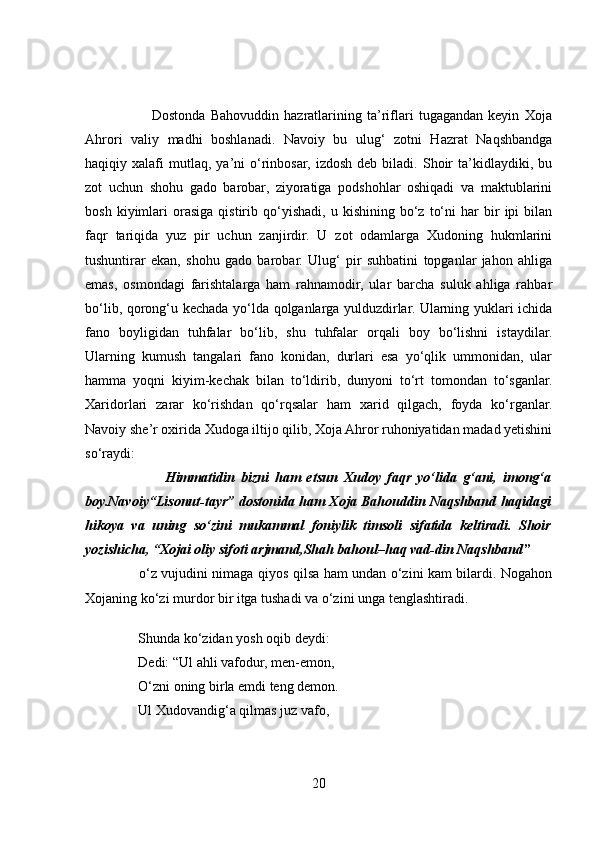                           Dostonda   Bahovuddin   hazratlarining   ta’riflari   tugagandan   keyin   Xoja
Ahrori   valiy   madhi   boshlanadi.   Navoiy   bu   ulug‘   zotni   Hazrat   Naqshbandga
haqiqiy  xalafi   mutlaq,   ya’ni   o‘rinbosar,   izdosh   deb   biladi.   Shoir   ta’kidlaydiki,  bu
zot   uchun   shohu   gado   barobar,   ziyoratiga   podshohlar   oshiqadi   va   maktublarini
bosh   kiyimlari   orasiga   qistirib   qo‘yishadi,   u   kishining   bo‘z   to‘ni   har   bir   ipi   bilan
faqr   tariqida   yuz   pir   uchun   zanjirdir.   U   zot   odamlarga   Xudoning   hukmlarini
tushuntirar   ekan,   shohu   gado   barobar.   Ulug‘   pir   suhbatini   topganlar   jahon   ahliga
emas,   osmondagi   farishtalarga   ham   rahnamodir,   ular   barcha   suluk   ahliga   rahbar
bo‘lib, qorong‘u kechada yo‘lda qolganlarga yulduzdirlar. Ularning yuklari ichida
fano   boyligidan   tuhfalar   bo‘lib,   shu   tuhfalar   orqali   boy   bo‘lishni   istaydilar.
Ularning   kumush   tangalari   fano   konidan,   durlari   esa   yo‘qlik   ummonidan,   ular
hamma   yoqni   kiyim-kechak   bilan   to‘ldirib,   dunyoni   to‘rt   tomondan   to‘sganlar.
Xaridorlari   zarar   ko‘rishdan   qo‘rqsalar   ham   xarid   qilgach,   foyda   ko‘rganlar.
Navoiy she’r oxirida Xudoga iltijo qilib, Xoja Ahror ruhoniyatidan madad yetishini
so‘raydi:
                          Himmatidin   bizni   ham   etsun   Xudoy   faqr   yo‘lida   g‘ani,   imong‘a
boy.Navoiy“Lisonut-tayr” dostonida ham Xoja Bahouddin Naqshband haqidagi
hikoya   va   uning   so‘zini   mukammal   foniylik   timsoli   sifatida   keltiradi.   Shoir
yozishicha, “Xojai oliy sifoti arjmand,Shah bahoul–haq vad-din Naqshband ”  
                        o‘z vujudini nimaga qiyos qilsa ham undan o‘zini kam bilardi. Nogahon
Xojaning ko‘zi murdor bir itga tushadi va o‘zini unga tenglashtiradi. 
 Shunda ko‘zidan yosh oqib deydi: 
 Dedi: “Ul ahli vafodur, men-emon, 
 O‘zni oning birla emdi teng demon.
 Ul Xudovandig‘a qilmas juz vafo,
20 
