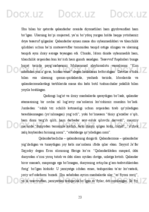 Shu   bilan   bir   qatorda   qalandarlar   orasida   diyonatlilari   ham   giyohvandlari   ham
bo‘lgan.   Ularning   ko‘pi   mujarrad,   ya’ni   bo‘ydoq   yurgan   holda   haqqa   yetishamiz
deya tasarruf qilganlar. Qalandarlar aynan mana shu uylanmasliklari va tilanchilik
qilishlari   uchun   ba’zi   mutasavviflar   tomonidan   tanqid   ostiga   olingan   va   ularning
tanqidi   ayni   ilmiy   asosga   tayangan   edi.   Chunki,   Islom   dinida   uylanmaslik   ham,
tilanchilik orqasidan kun ko‘rish ham gunoh sanalgan. Tasavvuf fuqaholari bunga
hujjat   tarzida   payg‘mabarimiz   Muhammad   alayhissalotu   vassalomni   “Kim
nikohdan yuz o‘girsa, bizdan emas” degan hadislarini keltirishgan.  Davrlar o‘tishi
bilan   esa   ularning   qonun-qoidalarida,   yashash   tarzida,   liboslarida   va
qalandarxonalardagi   tartiblarida   mana   shu   kabi   botil   tushunchalar   jadallik   bilan
yoyila boshlagan.
                                   Qadimgi  lug‘at  va  ilmiy manbalarda qaraydigan bo‘lsak, qalandar
atamasining   bir   necha   xil   lug‘aviy   ma’nolarini   ko‘rishimiz   mumkin   bo‘ladi.
Jumladan:   “eshik   tez   ochilib   ketmasligi   uchun   orqasidan   tirab   qo‘yiladigan
tarashlanmagan   (yo‘nilmagan)   yog‘och”;   yoki   bo‘lmasam   “diniy   g‘azallar   o‘qib,
ham   dinni   targ‘ib   qilib,   ham   darbadar   sayr-suluk   qiluvchi   darvesh”;   majoziy
ma’noda   “dunyodan   tamomila   kechib,   tarki   dunyo   qilgan   kishi,   zohid”;   “o‘zbek
xalq kuylaridan birining nomi”; “erkaklarga qo‘yiladigan nom”.
                  Qalandarbachcha – qalandarning shogirdi. Qalandarxona – qalandarlar
yig‘iladigan   va   tunaydigan   joy   kabi   ma’nolarni   ifoda   qilar   ekan.   Sayyid   Ja’far
Sajjodiy   degan   Eron   olimining   fikriga   ko‘ra:   “Qalandarlikdan   maqsad,   ikki
dunyodan o‘zini yiroq tutish va ikki olam uyidan chetga, uzlatga ketish. Qalandar
biror mansab, maqomga ega bo‘lmagan, dunyoning ortiqcha g‘am-tashvishlaridan
forig‘   bo‘lgan   kishidir.   U   jamiyatga   ichdan   emas,   tashqaridan   ta’sir   ko‘rsatadi,
joriy urf-odatlarni buzadi. Shu sababdan ayrim  manbalarda ular  “so‘fiyoni xorij”,
ya’ni tasavvufdan, jamiyatdan tashqarida bo‘lgan so‘fiylar, deb nomlangan. So‘fiy,
23 
