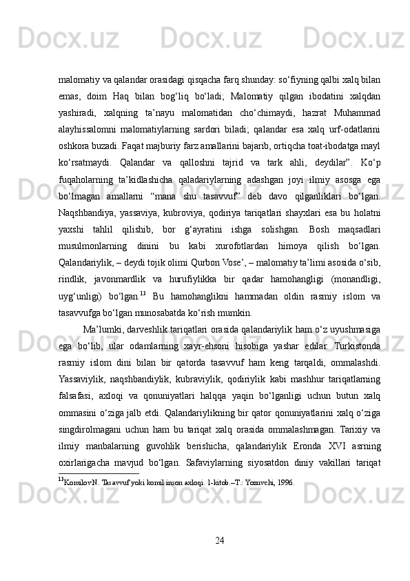 malomatiy va qalandar orasidagi qisqacha farq shunday: so‘fiyning qalbi xalq bilan
emas,   doim   Haq   bilan   bog‘liq   bo‘ladi;   Malomatiy   qilgan   ibodatini   xalqdan
yashiradi,   xalqning   ta’nayu   malomatidan   cho‘chimaydi,   hazrat   Muhammad
alayhissalomni   malomatiylarning   sardori   biladi;   qalandar   esa   xalq   urf-odatlarini
oshkora buzadi. Faqat majburiy farz amallarini bajarib, ortiqcha toat-ibodatga mayl
ko‘rsatmaydi.   Qalandar   va   qalloshni   tajrid   va   tark   ahli,   deydilar”.   Ko‘p
fuqaholarning   ta’kidlashicha   qaladariylarning   adashgan   joyi   ilmiy   asosga   ega
bo‘lmagan   amallarni   “mana   shu   tasavvuf”   deb   davo   qilganliklari   bo‘lgan.
Naqshbandiya,   yassaviya,   kubroviya,   qodiriya   tariqatlari   shayxlari   esa   bu   holatni
yaxshi   tahlil   qilishib,   bor   g‘ayratini   ishga   solishgan.   Bosh   maqsadlari
musulmonlarning   dinini   bu   kabi   xurofotlardan   himoya   qilish   bo‘lgan.
Qalandariylik, – deydi tojik olimi Qurbon Vose’, – malomatiy ta’limi asosida o‘sib,
rindlik,   javonmardlik   va   hurufiylikka   bir   qadar   hamohangligi   (monandligi,
uyg‘unligi)   bo‘lgan. 13
  Bu   hamohanglikni   hammadan   oldin   rasmiy   islom   va
tasavvufga bo‘lgan munosabatda ko‘rish mumkin.
Ma’lumki, darveshlik tariqatlari orasida qalandariylik ham o‘z uyushmasiga
ega   bo‘lib,   ular   odamlarning   xayr-ehsoni   hisobiga   yashar   edilar.   Turkistonda
rasmiy   islom   dini   bilan   bir   qatorda   tasavvuf   ham   keng   tarqaldi,   ommalashdi.
Yassaviylik,   naqshbandiylik,   kubraviylik,   qodiriylik   kabi   mashhur   tariqatlarning
falsafasi,   axloqi   va   qonuniyatlari   halqqa   yaqin   bo‘lganligi   uchun   butun   xalq
ommasini o‘ziga jalb etdi. Qalandariylikning bir qator qonuniyatlarini xalq o‘ziga
singdirolmagani   uchun   ham   bu   tariqat   xalq   orasida   ommalashmagan.   Tarixiy   va
ilmiy   manbalarning   guvohlik   berishicha,   qalandariylik   Eronda   XVI   asrning
oxirlarigacha   mavjud   bo‘lgan.   Safaviylarning   siyosatdon   diniy   vakillari   tariqat
13
Komilov. N.  Tasavvuf yoki komil inson axloqi. 1-kitob.–T .:  Yozuvchi, 1996.
24 