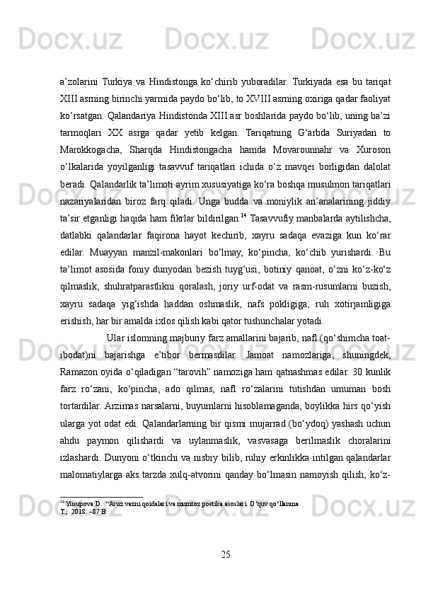 a’zolarini  Turkiya   va   Hindistonga   ko‘chirib   yuboradilar.  Turkiyada   esa   bu   tariqat
XIII asrning birinchi yarmida paydo bo‘lib, to XVIII asrning oxiriga qadar faoliyat
ko‘rsatgan. Qalandariya Hindistonda XIII asr boshlarida paydo bo‘lib, uning ba’zi
tarmoqlari   XX   asrga   qadar   yetib   kelgan.   Tariqatning   G‘arbda   Suriyadan   to
Marokkogacha,   Sharqda   Hindistongacha   hamda   Movarounnahr   va   Xuroson
o‘lkalarida   yoyilganligi   tasavvuf   tariqatlari   ichida   o‘z   mavqei   borligidan   dalolat
beradi. Qalandarlik ta’limoti ayrim xususiyatiga ko‘ra boshqa musulmon tariqatlari
nazariyalaridan   biroz   farq   qiladi.   Unga   budda   va   moniylik   an’analarining   jiddiy
ta’sir etganligi haqida ham fikrlar bildirilgan. 14
 Tasavvufiy manbalarda aytilishcha,
datlabki   qalandarlar   faqirona   hayot   kechirib,   xayru   sadaqa   evaziga   kun   ko‘rar
edilar.   Muayyan   manzil-makonlari   bo‘lmay,   ko‘pincha,   ko‘chib   yurishardi.   Bu
ta’limot   asosida   foniy   dunyodan   bezish   tuyg‘usi,   botiniy   qanoat,   o‘zni   ko‘z-ko‘z
qilmaslik,   shuhratparastlikni   qoralash,   joriy   urf-odat   va   rasm-rusumlarni   buzish,
xayru   sadaqa   yig‘ishda   haddan   oshmaslik,   nafs   pokligiga,   ruh   xotirjamligiga
erishish, har bir amalda ixlos qilish kabi qator tushunchalar yotadi.
                 Ular islomning majburiy farz amallarini bajarib, nafl (qo‘shimcha toat-
ibodat)ni   bajarishga   e’tibor   bermasdilar.   Jamoat   namozlariga,   shuningdek,
Ramazon oyida o‘qiladigan “tarovih” namoziga ham qatnashmas edilar. 30 kunlik
farz   ro‘zani,   ko‘pincha,   ado   qilmas,   nafl   ro‘zalarini   tutishdan   umuman   bosh
tortardilar. Arzimas narsalarni, buyumlarni hisoblamaganda, boylikka hirs qo‘yish
ularga yot odat edi. Qalandarlarning bir qismi  mujarrad (bo‘ydoq) yashash uchun
ahdu   paymon   qilishardi   va   uylanmaslik,   vasvasaga   berilmaslik   choralarini
izlashardi. Dunyoni o‘tkinchi va nisbiy bilib, ruhiy erkinlikka intilgan qalandarlar
malomatiylarga aks tarzda xulq-atvorini  qanday bo‘lmasin namoyish qilish, ko‘z-
14
 Yusupova D.  “Aruz vazni qoidalari va mumtoz poetika asoslari. O‘quv qo‘llanma 
T.;  2018. –87 B. 
25 
