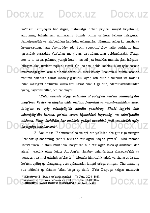 ko‘zlash   ishtiyoqida   bo‘lishgan,   malomatga   qolish   payida   jamiyat   hayotining,
axloqning   belgilangan   normalarini   buzish   uchun   oshkora   bahona   izlaganlar.
Jamolparastlik va ishqbozlikni haddidan oshirganlar. Ularning tashqi ko‘rinishi va
kiyim-kechagi   ham   g‘ayrioddiy   edi.   Soch,   soqol-mo‘ylov   hatto   qoshlarini   ham
qirtishlab   yurardilar   (ba’zilari   mo‘ylovni   qirtishlamasdan   qoldirishardi).   O‘ziga
xos   to‘n,   hirqa,   pahmoq   yungli   kuloh,   har   xil   jez   bezaklar-munchoqlar,   halqalar,
bilaguzuklar, uzuklar taqib olishardi. Qo‘lda aso, belda kachkul bilan qalandarona
mavzudagi g‘azallarni o‘qib yurishardi. Alisher Navoiy “Mahbub ul-qulub” asarida
zohiran   qalandar,   aslida   insoniy   g‘ururini   oyoq   osti   qilib   tilanchilik   va   gadolik
bilan   mashg‘ul   bo‘luvchi   kimsalarni   nafrat   bilan   tilga   olib,   odamshavandalikdan
yiroq, hayvonsifatlar, deb baholaydi: 
                      “Bular   orasida   o‘ziga   qalandar   ot   qo‘yg‘on   mal’un   odamiylig‘din
mag‘bun. Va dev va shayton olida mat’un. Insoniyat va musulmonlikdan yiroq,
to‘ng‘uz   va   ayiq   odamiylig‘da   alardin   yaxshiroq.   Shakl   tag‘yiri   bila
odamiylig‘din   karona,   po‘stin   evura   kiymaklari   hayvonlig‘   va   sabu’iyatdin
nishona.   Ulug‘   kichikdin   har   turlukda   gadoyi   muvahish   fosil   xavotirdek   sofiy
ko‘ngulga mushavvash”.  
                  Z.   Bobur   esa   “Boburnoma”da   xalqni   din   yo‘lidan   chalg‘itishga   uringan
Shahboz   qalandarning   qabrini   tekislab   tashlagani   haqida   yozadi 15
.   Abdurahmon
Jomiy   ularni:   “Islom   kamandini   bo‘ynidan   olib   tashlagan   soxta   qalandarlar”   deb
atasa 16
,   eronlik   olim   doktor   Ali   Asg‘ar   Halabiy   qalandarlarni   sharobxo‘rlik   va
qoradori iste’mol qilishda ayblaydi 17
. Islomda tilanchilik qilish va shu asosida kun
ko‘rish   qattiq   qoralanganlig   bois   qalandarlar   tanqid   ostiga   olingan.   Chorimizning
rus   istilochi   qo‘shinlari   bilan   birga   qo‘shilib   O‘rta   Osiyoga   kelgan   musavvir
15
  Valixo'jayev  B.  Buyuk ma’naviy murshid. –  T.:  Fan.,  2004 –B.69.
16
  Valixo'jayev  B.  Buyuk ma’naviy murshid. –  T.:  Fan.,  2004 –B.69.
17
 Rafiddiniov S. “Alisher Navoiy va naqshbandiylik”– T.; -2022. – B 106. 
26 