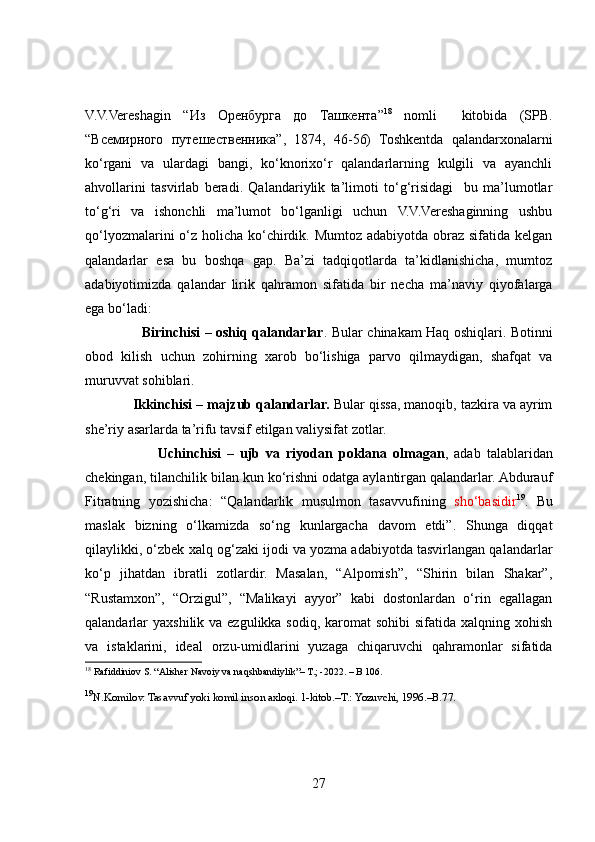 V.V.Vereshagin   “ Из   Оренбурга   до   Ташкента ” 18
  nomli     kitobida   (SPB.
“ Всемирного   путешественника ”,   1874,   46-56)   Toshkentda   qalandarxonalarni
ko‘rgani   va   ulardagi   bangi,   ko‘knorixo‘r   qalandarlarning   kulgili   va   ayanchli
ahvollarini   tasvirlab   beradi.   Qalandariylik   ta’limoti   to‘g‘risidagi     bu   ma’lumotlar
to‘g‘ri   va   ishonchli   ma’lumot   bo‘lganligi   uchun   V.V.Vereshaginning   ushbu
qo‘lyozmalarini  o‘z holicha ko‘chirdik. Mumtoz adabiyotda obraz sifatida kelgan
qalandarlar   esa   bu   boshqa   gap.   Ba’zi   tadqiqotlarda   ta’kidlanishicha,   mumtoz
adabiyotimizda   qalandar   lirik   qahramon   sifatida   bir   necha   ma’naviy   qiyofalarga
ega bo‘ladi: 
                          Birinchisi – oshiq qalandarlar . Bular chinakam Haq oshiqlari. Botinni
obod   kilish   uchun   zohirning   xarob   bo‘lishiga   parvo   qilmaydigan,   shafqat   va
muruvvat sohiblari. 
             Ikkinchisi – majzub qalandarlar.  Bular qissa, manoqib, tazkira va ayrim
she’riy asarlarda ta’rifu tavsif etilgan valiysifat zotlar. 
                        Uchinchisi   –   ujb   va   riyodan   poklana   olmagan ,   adab   talablaridan
chekingan, tilanchilik bilan kun ko‘rishni odatga aylantirgan qalandarlar. Abdurauf
Fitratning   yozishicha:   “Qalandarlik   musulmon   tasavvufining   sho‘basidir 19
.   Bu
maslak   bizning   o‘lkamizda   so‘ng   kunlargacha   davom   etdi”.   Shunga   diqqat
qilaylikki, o‘zbek xalq og‘zaki ijodi va yozma adabiyotda tasvirlangan qalandarlar
ko‘p   jihatdan   ibratli   zotlardir.   Masalan,   “Alpomish”,   “Shirin   bilan   Shakar”,
“Rustamxon”,   “Orzigul”,   “Malikayi   ayyor”   kabi   dostonlardan   o‘rin   egallagan
qalandarlar  yaxshilik va ezgulikka sodiq,  karomat  sohibi  sifatida xalqning xohish
va   istaklarini,   ideal   orzu-umidlarini   yuzaga   chiqaruvchi   qahramonlar   sifatida
18
 Rafiddiniov S. “Alisher Navoiy va naqshbandiylik”– T.; -2022. – B 106. 
19
N.Komilov. Tasavvuf yoki komil inson axloqi. 1-kitob.–T.: Yozuvchi, 1996.–B.7.
27 
