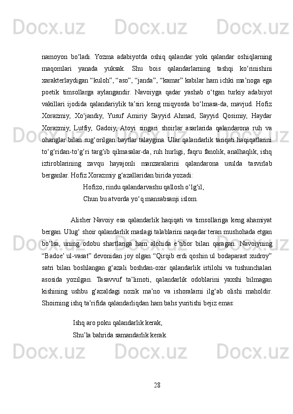 namoyon   bo‘ladi.   Yozma   adabiyotda   oshiq   qalandar   yoki   qalandar   oshiqlarning
maqomlari   yanada   yuksak.   Shu   bois   qalandarlarning   tashqi   ko‘rinishini
xarakterlaydigan “kuloh”, “aso”, “janda”, “kamar” kabilar ham ichki ma’noga ega
poetik   timsollarga   aylangandir.   Navoiyga   qadar   yashab   o‘tgan   turkiy   adabiyot
vakillari   ijodida   qalandariylik   ta’siri   keng   miqyosda   bo‘lmasa-da,   mavjud.   Hofiz
Xorazmiy,   Xo‘jandiy,   Yusuf   Amiriy   Sayyid   Ahmad,   Sayyid   Qosimiy,   Haydar
Xorazmiy,   Lutfiy,   Gadoiy,   Atoyi   singari   shoirlar   asarlarida   qalandarona   ruh   va
ohanglar bilan sug‘orilgan baytlar talaygina. Ular qalandarlik tariqati haqiqatlarini
to‘g‘ridan-to‘g‘ri targ‘ib qilmasalar-da, ruh hurligi, faqru fanolik, analhaqlik, ishq
iztiroblarining   zavqu   hayajonli   manzaralarini   qalandarona   usulda   tasvirlab
berganlar. Hofiz Xorazmiy g‘azallaridan birida yozadi:
                        Hofizo, rindu qalandarvashu qallosh o‘lg‘il,  
                        Chun bu atvorda yo‘q mansabsanji islom.
                      Alisher   Navoiy   esa   qalandarlik   haqiqati   va   timsollariga   keng   ahamiyat
bergan. Ulug‘ shoir qalandarlik maslagi talablarini naqadar teran mushohada etgan
bo‘lsa,   uning   odobu   shartlariga   ham   alohida   e’tibor   bilan   qaragan.   Navoiyning
“Badoe’ ul-vasat” devonidan joy olgan “Qirqib erdi qoshin ul bodaparast xudroy”
satri   bilan   boshlangan   g‘azali   boshdan-oxir   qalandarlik   istilohi   va   tushunchalari
asosida   yozilgan.   Tasavvuf   ta’limoti,   qalandarlik   odoblarini   yaxshi   bilmagan
kishining   ushbu   g‘azaldagi   nozik   ma’no   va   ishoralarni   ilg‘ab   olishi   maholdir.
Shoirning ishq ta’rifida qalandarliqdan ham bahs yuritishi bejiz emas:
                  Ishq aro poku qalandarlik kerak,  
                  Shu’la bahrida samandarlik kerak.
28 