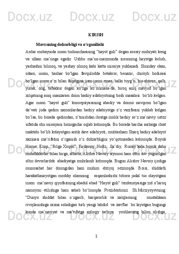 KIRISH
           Mavzuning dolzarbligi va o‘rganilishi
  Asrlar mobaynida inson tushunchasining “hayot guli” degan asosiy mohiyati keng
va   ulkan   ma’noga   egadir.   Ushbu   ma’no-mazmunda   insonning   hayotga   kelish,
yashashni   bilmoq,  va yashay  olmoq kabi   katta missiya  yuklanadi. Shunday  ekan,
odam,   inson,   bashar   bo‘lgan   favqulodda   betakror,   benazir,   chiroyli   hodisasi
bo‘lgan inson o‘zi bilan faqatgina jism-jonni emas, balki tuyg‘u, his-ehtiros, qalb,
yurak,   ong,   tafakkur   degan   ko‘zga   ko‘rinmasa-da,   biroq   aniq   mavjud   bo‘lgan
xilqatning aniq manzarasi doim badiiy adabiyotning bosh masalasi   bo‘lib kelgan.
Agar   inson   “hayot   guli”   konsepsiyasining   abadiy   va   doimo   navqiron   bo‘lgan
da’vati   juda   qadim   zamonlardan   badiiy   adabiyotga   o‘z   vazifasini   yuklab   kelgan
bo‘lsa, bu borada qadimdan, o‘tmishdan ibratga molik badiiy so‘z ma’naviy ustoz
sifatida shu missiyani hozirgacha oqlab kelmoqda. Bu borada barcha asrlarga ibrat
maktabi bo‘lib kelayotgan antik davr adabiyoti, muhtasham Sharq badiiy adabiyot
xazinasi   ma’rifatini   o‘rganish   o‘z   dolzarbligini   yo‘qotmasdan   kelmoqda.   Buyuk
Homer, Ezop, “Bilga Xoqon”, Firdavsiy, Hofiz,   Sa’diy,   Rumiy kabi buyuk daho
mutafakkirlar bilan birga, albatta, Alisher Navoiy siymosi ham oltin suv yugurilgan
oltin devorlardek   abadiyatga muhrlanib kelmoqda. Bugun Alisher Navoiy ijodiga
munosabat   har   doimgidan   ham   muhim   ehtiyoj   sezmoqda.   Boisi,   shiddatli
harakatlanayotgan   moddiy   olamning       raqamlashishi   tobora   jadal   tus   olayotgani
inson  ma’naviy qiyofasining abadul abad “Hayot guli” tendensiyasiga zid o‘laroq
namoyon   etilishiga   ham   sabab   bo‘lmoqda.   Prezidentimiz     Sh.Mirziyoyevning:
“Dunyo   shiddat   bilan   o`zgarib,   barqarorlik   va   xalqlarning       mustahkam
rivojlanishiga raxna soladigan turli yangi tahdid   va xavflar   bo`layotgan bugungi
kunda   ma’naviyat   va   ma’rifatga   axloqiy   tarbiya     yoshlarning   bilim   olishga,
3 