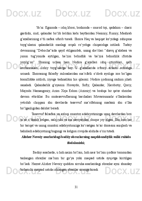                  Ya’ni: Egnimda – ishq libosi, boshimda – murod toji, qadahim – charx
gardishi,   rind,  qalandar   bo‘lib   keldim   kabi   baytlaridan   Nasimiy,   Rumiy,   Mashrab
g‘azallarining o‘tli nafasi ufurib turadi. Shoira Haq va haqiqat ko‘yidagi oshiqona
tuyg‘ularini   qalandarlik   maslagi   orqali   ro‘yobga   chiqarishga   intiladi.   Turkiy
devonining   “Debocha”sida   qayd   etilganidek,   uning   she’rlari   “shavq   g‘alabasi   va
junun   tug‘yonida   aytilgan,   ba’zisi   behudlik   va   ba’zisi   behushlik   ifrotida
yozilg‘on”.   Shuning   uchun   ham   Nodira   g‘azallari   ishq   iztiroblari,   qalb
kechinmalari,   ilohiy   tuyg‘ularga   boy.   U   g‘azallarida   irfoniy   sirlarni   ochishga
urinadi.   Shoiraning   falsafiy   xulosalaridan   ma’rifatli   o‘zbek   ayoliga   xos   bo‘lgan
komillikka   intilish,   ziyoga   tashnalikni   his   qilamiz.   Nodira   ijodining   muhim   jihati
sanaladi.   Qalandarlik   g‘oyasini   Huvaydo,   Sufiy,   Qalandar,   Xarobotiy,   Qoriy,
Majzubi   Namangoniy,  Azim   Xoja   Eshon   (Azimiy)   va   boshqa   bir   qator   shoirlar
davom   ettirdilar.   Bu   mutasavvuflarning   barchalari   Movarounnahr   o‘lkalaridan
yetishib   chiqqani   shu   davrlarda   tasavvuf   ma’rifatining   markazi   shu   o‘lka
bo‘lganligidan dalolat beradi. 
                Tasavvuf falsafasi va axloqi mumtoz adabiyotimizga uzoq davrlardan beri
ta’sir o‘tkazib kelgan, xalq ruhi va ma’naviyatidan chuqur joy olgan. Shu bois har
bir tariqat va uning mumtoz adabiyotimizga ko‘rsatgan ta’sir doirasini aniqlash va
baholash adabiyotning bugungi va kelgusi rivojida alohida o‘rin tutadi.
Alisher Navoiy asarlaridagi badiiy obrazlarning naqshbandiylik sulki ruhida
ifodalanishi;
              Badiiy asarlarda, u hoh nazm bo‘lsin, hoh nasr bo‘lsin ijodkor tomonidan
tanlangan   obrazlar   ma’lum   bir   go‘ya   yoki   maqsad   ustida   syujetga   kiritilgan
bo‘ladi. Hazrat Alisher Navoiy quddisu sirruha asarlaridagi obrazlar ayni shunday
birlamchi maqsad ustida ishlangan obrazlar sirasiga kiradi. 
31 