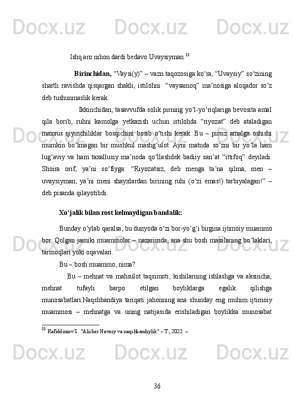 Ishq aro nihon dardi bedavo  Uvaysiyman . 23
                   Birinchidan,  “Vaysi(y)” – vazn taqozosiga ko ra, “Uvaysiy” so ziningʻ ʻ
shartli   ravishda   qisqargan   shakli,   istilohni     “vaysamoq”   ma nosiga   aloqador   so z	
ʼ ʻ
deb tushunmaslik kerak.
                                 Ikkinchidan, tasavvufda solik pirning yo l-yo riqlariga bevosita amal	
ʻ ʻ
qila   borib,   ruhni   kamolga   yetkazish   uchun   istilohda   “riyozat”   deb   ataladigan
maxsus   qiyinchiliklar   bosqichini   bosib   o tishi   kerak.   Bu   –   pirsiz   amalga   oshishi	
ʻ
mumkin   bo lmagan   bir   mushkul   mashg ulot.  Ayni   matnda   so zni   bir   yo la   ham	
ʻ ʻ ʻ ʻ
lug aviy   va   ham   taxallusiy   ma noda   qo llashdek   badiiy   san at   “ittifoq”   deyiladi.	
ʻ ʼ ʻ ʼ
Shoira   orif,   ya ni   so fiyga:   “Riyozatsiz,   deb   menga   ta na   qilma,   men   –	
ʼ ʻ ʼ
uvaysiyman,   ya ni   meni   shayxlardan   birining   ruhi   (o zi   emas!)   tarbiyalagan!”   –
ʼ ʻ
deb pisanda qilayotibdi.
            Xo‘jalik bilan rost kelmaydigan bandalik:
Bunday o ylab qaralsa, bu dunyoda o zi bor-yo g i birgina ijtimoiy muammo
ʻ ʻ ʻ ʻ
bor. Qolgan jamiki muammolar – nazarimda, ana shu bosh masalaning bo laklari,	
ʻ
tarmoqlari yoki oqavalari.
Bu – bosh muammo, nima?
                    Bu   –   mehnat   va   mahsulot   taqsimoti,   kishilarning   ishlashga   va   aksincha,
mehnat   tufayli   barpo   etilgan   boyliklarga   egalik   qilishga
munosabatlari.Naqshbandiya   tariqati   jahonning   ana   shunday   eng   muhim   ijtimoiy
muammosi   –   mehnatga   va   uning   natijasida   erishiladigan   boylikka   munosabat
23
  Rafiddiniov S. "Alisher Navoiy va naqshbandiylik" – T.; 2022. –
36 