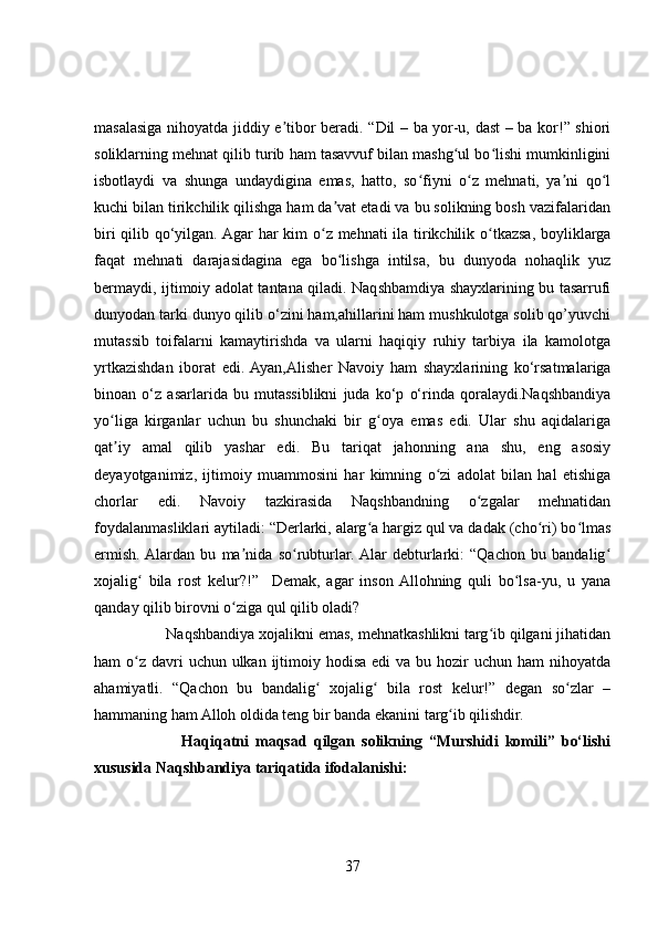 masalasiga nihoyatda jiddiy e tibor beradi. “Dil – ba yor-u, dast – ba kor!” shioriʼ
soliklarning mehnat qilib turib ham tasavvuf bilan mashg ul bo lishi mumkinligini	
ʻ ʻ
isbotlaydi   va   shunga   undaydigina   emas,   hatto,   so fiyni   o z   mehnati,   ya ni   qo l	
ʻ ʻ ʼ ʻ
kuchi bilan tirikchilik qilishga ham da vat etadi va bu solikning bosh vazifalaridan	
ʼ
biri  qilib qo‘yilgan. Agar har  kim  o z mehnati  ila tirikchilik o tkazsa, boyliklarga	
ʻ ʻ
faqat   mehnati   darajasidagina   ega   bo lishga   intilsa,   bu   dunyoda   nohaqlik   yuz	
ʻ
bermaydi, ijtimoiy adolat tantana qiladi. Naqshbamdiya shayxlarining bu tasarrufi
dunyodan tarki dunyo qilib o‘zini ham,ahillarini ham mushkulotga solib qo’yuvchi
mutassib   toifalarni   kamaytirishda   va   ularni   haqiqiy   ruhiy   tarbiya   ila   kamolotga
yrtkazishdan   iborat   edi.  Ayan,Alisher   Navoiy   ham   shayxlarining   ko‘rsatmalariga
binoan   o‘z   asarlarida   bu   mutassiblikni   juda   ko‘p   o‘rinda   qoralaydi.Naqshbandiya
yo liga   kirganlar   uchun   bu   shunchaki   bir   g oya   emas   edi.   Ular   shu   aqidalariga	
ʻ ʻ
qat iy   amal   qilib   yashar   edi.   Bu   tariqat   jahonning   ana   shu,   eng   asosiy
ʼ
deyayotganimiz,   ijtimoiy   muammosini   har   kimning   o zi   adolat   bilan   hal   etishiga	
ʻ
chorlar   edi.   Navoiy   tazkirasida   Naqshbandning   o zgalar   mehnatidan	
ʻ
foydalanmasliklari aytiladi: “Derlarki, alarg a hargiz qul va dadak (cho ri) bo lmas	
ʻ ʻ ʻ
ermish.  Alardan   bu   ma nida   so rubturlar.  Alar   debturlarki:   “Qachon   bu   bandalig	
ʼ ʻ ʻ
xojalig   bila   rost   kelur?!”     Demak,   agar   inson  Allohning   quli   bo lsa-yu,   u   yana	
ʻ ʻ
qanday qilib birovni o ziga qul qilib oladi?	
ʻ
                  Naqshbandiya xojalikni emas, mehnatkashlikni targ ib qilgani jihatidan	
ʻ
ham  o z  davri  uchun ulkan  ijtimoiy hodisa  edi  va bu hozir  uchun ham  nihoyatda	
ʻ
ahamiyatli.   “Qachon   bu   bandalig   xojalig   bila   rost   kelur!”   degan   so zlar   –	
ʻ ʻ ʻ
hammaning ham Alloh oldida teng bir banda ekanini targ ib qilishdir.	
ʻ
                          Haqiqatni   maqsad   qilgan   solikning   “Murshidi   komili”   bo‘lishi
xususida Naqshbandiya tariqatida ifodalanishi:
37 