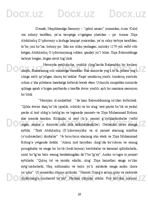                          Demak, Naqshbandga Samosiy – “qabul nazari” yuzasidan, Amir Kulol
esa   zohiriy   tarafdan,   ya ni   tariqatga   o rgatgani   jihatidan   –   pir.   Ammo   Xojaʼ ʻ
Abdulxoliq G ijduvoniy u kishiga haqiqat yuzasidan, ya ni ruhiy tarbiya tarafidan,	
ʻ ʼ
ta bir joiz bo lsa, botiniy pir. Ikki asr oldin yashagan, milodiy 1179-yili vafot etib	
ʼ ʻ
ketgan  Abdulxoliq   G ijduvoniyning   ruhlari   qanday   yo l   bilan   Xoja   Bahouddinga	
ʻ ʻ
tarbiya bergan, degan savol tug‘iladi. 
                                  Navoiyda   aytilishicha,   yoshlik   chog larida   Bahouddin   bir   kechasi	
ʻ
chiqib, Buxoroning uch mozoriga boradilar. Har mozorda yog i to la, piltasi yog i	
ʻ ʻ ʻ
ichiga solib qo yilgan chiroq ko radilar. Faqat yaxshiroq yonib, tuzukroq yoritishi	
ʻ ʻ
uchun o sha piltalarni harakatga keltirish kerak ekan. Uchinchi muqaddas mozorda	
ʻ
qiblaga qarab o tirgan paytlarida u tarafda devor yorilib, ajib bir manzara namoyon	
ʻ
bo libdi. 	
ʻ
                          “Nasoyim   ul-muhabbat…”da   ham   Bahouddinning   so‘zlari   keltiriladi.
“Qibla devori shaq bo ldi (ajraldi, ochildi) va bir ulug  taxt paydo bo ldi va yashil	
ʻ ʻ ʻ
parda  ul   taxt   oldig a  tortilg an   va  tegrasida   jamoate   va   Xoja  Muhammad   Boboni	
ʻ ʻ
alar   orasida   tanidim.   Bildimki,   ul   xayl   (to p,   jamoa)   g oyiblardindurlar   (vafot	
ʻ ʻ
etgan,   ammo   u   dunyoda   ruhi   tirik   kishilardandirlar).   Oralaridin   birov   menga
ayttiki:   “Taxti   Abdulxoliq   (G ijduvoniy)dur   va   ul   jamoat   alarning   xulafosi	
ʻ
(o rinbosarlari)   dindurlar”.  Va   birin-birin   alarning   otin   atadi   va   Xoja   Muhammad	
ʻ
Bobog a   yetganda   dediki:   “Alarni   xud   hayotlari   chog ida   ko rubsen   va   sening	
ʻ ʻ ʻ
piringdurlar va senga bir bo rk (bosh kiyimi) beribdurlar va karomat qilibdurlarki,	
ʻ
nozil bo lg an balo sening barakatingdan da’f bo lg ay”. Andin so ngra ul jamoat	
ʻ ʻ ʻ ʻ ʻ
ayttilarki:   “Quloq   tut   va   yaxshi   eshitki,   ulug   Xoja   hazratlari   sanga   so zlar	
ʻ ʻ
aytg usidurlarki,   Haq   subhonahu   va   taolo   yo li   sulukida   sanga   andin   chora	
ʻ ʻ
yo qdur”. Ul jamoatdin iltimos qildimki: “Hazrati Xojag a salom qilay va muborak	
ʻ ʻ
diydorlarig a   musharraf   bo lay”.   Pardani   illayidin   oldilar.   Pire   ko rdim   nuroniy.	
ʻ ʻ ʻ
39 