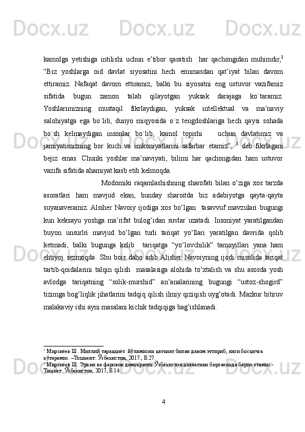 kamolga   yetishiga   intilishi   uchun   e’tibor   qaratish     har   qachongidan   muhimdir, 1
“Biz   yoshlarga   oid   davlat   siyosatini   hech   erinmasdan   qat’iyat   bilan   davom
ettiramiz.   Nafaqat   davom   ettiramiz,   balki   bu   siyosatni   eng   ustuvor   vazifamiz
sifatida   bugun   zamon   talab   qilayotgan   yuksak   darajaga   ko`taramiz.
Yoshlarimizning   mustaqil   fikrlaydigan,   yuksak   intellektual   va   ma’naviy
salohiyatga   ega   bo`lib,   dunyo   miqyosida   o`z   tengdoshlariga   hech   qaysi   sohada
bo`sh   kelmaydigan   insonlar   bo`lib,   kamol   topishi       uchun   davlatimiz   va
jamiyatimizning   bor   kuch   va   imkoniyatlarini   safarbar   etamiz”,   2
  deb   fikrlagani
bejiz   emas.   Chunki   yoshlar   ma’naviyati,   bilimi   har   qachongidan   ham   ustuvor
vazifa sifatida ahamiyat kasb etib kelmoqda.  
                                            Modomiki   raqamlashishning   sharofati   bilan   o‘ziga   xos   tarzda
asoratlari   ham   mavjud   ekan,   bunday   sharoitda   biz   adabiyotga   qayta-qayta
suyanaveramiz.  Alsiher   Navoiy   ijodiga   xos   bo‘lgan     tasavvuf   mavzulari   bugungi
kun   keksayu   yoshga   ma’rifat   bulog‘idan   suvlar   uzatadi.   Insoniyat   yaratilgandan
buyon   unsurlri   mavjud   bo‘lgan   turli   tariqat   yo‘llari   yaratilgan   davrida   qolib
ketmadi,   balki   bugunga   kelib     tariqatga   “yo‘lovchilik”   tamoyillari   yana   ham
ehtiyoj   sezmoqda.   Shu   bois   daho   adib  Alisher   Navoiyning   ijodi   misolida   tariqat
tartib-qoidalarini   talqin   qilish     masalasiga   alohida   to‘xtalish   va   shu   asosda   yosh
avlodga   tariqatning   “solik-murshid”   an’analarining   bugungi   “ustoz-shogird”
tizimga bog‘liqlik jihatlarini tadqiq qilish ilmiy qiziqish uyg‘otadi. Mazkur bitiruv
malakaviy ishi ayni masalani kichik tadqiqiga bag‘ishlanadi. 
1
 Мирзиёев Ш. Миллий тараққиёт  йўлимизни қатъият билан давом эттириб, янги босқичга 
кўтарамиз. –Тошкент: Ўзбекистон, 2017., Б.27. 
2
 Мирзиёев Ш. Эркин ва фаровон демократик Ўзбекистон давлатини биргаликда барпо этамиз.-
Тошкет: Ўзбекистон, 2017, Б.14.
4 