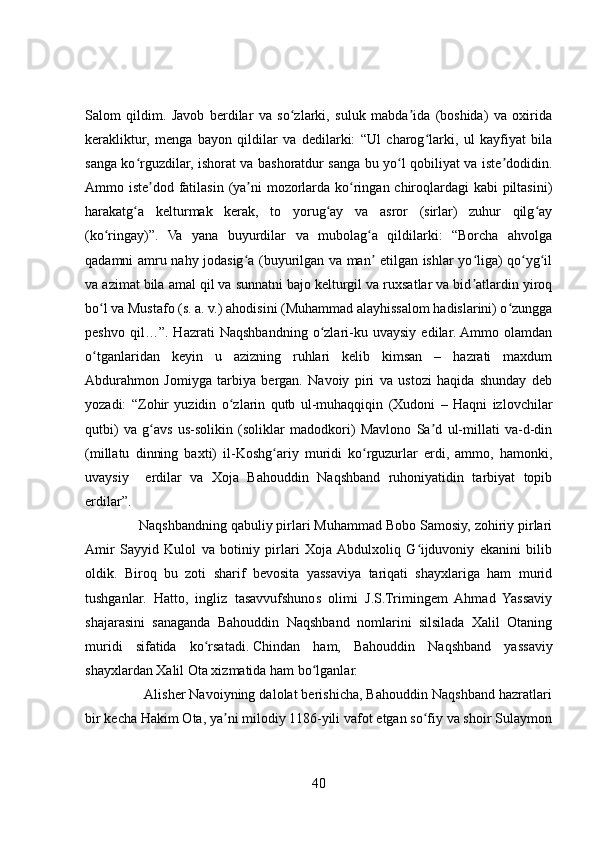 Salom   qildim.   Javob   berdilar   va   so zlarki,   suluk   mabda ida   (boshida)   va   oxiridaʻ ʼ
kerakliktur,   menga   bayon   qildilar   va   dedilarki:   “Ul   charog larki,   ul   kayfiyat   bila	
ʻ
sanga ko rguzdilar, ishorat va bashoratdur sanga bu yo l qobiliyat va iste dodidin.	
ʻ ʻ ʼ
Ammo iste dod fatilasin (ya ni  mozorlarda ko ringan chiroqlardagi  kabi  piltasini)	
ʼ ʼ ʻ
harakatg a   kelturmak   kerak,   to   yorug ay   va   asror   (sirlar)   zuhur   qilg ay	
ʻ ʻ ʻ
(ko ringay)”.   Va   yana   buyurdilar   va   mubolag a   qildilarki:   “Borcha   ahvolga	
ʻ ʻ
qadamni amru nahy jodasig a (buyurilgan va man  etilgan ishlar yo liga) qo yg il	
ʻ ʼ ʻ ʻ ʻ
va azimat bila amal qil va sunnatni bajo kelturgil va ruxsatlar va bid atlardin yiroq	
ʼ
bo l va Mustafo (s. a. v.) ahodisini (Muhammad alayhissalom hadislarini) o zungga	
ʻ ʻ
peshvo   qil…”.   Hazrati   Naqshbandning   o zlari-ku   uvaysiy   edilar.  Ammo   olamdan	
ʻ
o tganlaridan   keyin   u   azizning   ruhlari   kelib   kimsan   –   hazrati   maxdum	
ʻ
Abdurahmon   Jomiyga   tarbiya   bergan.   Navoiy   piri   va   ustozi   haqida   shunday   deb
yozadi:   “Zohir   yuzidin   o zlarin   qutb   ul-muhaqqiqin   (Xudoni   –   Haqni   izlovchilar	
ʻ
qutbi)   va   g avs   us-solikin   (soliklar   madodkori)   Mavlono   Sa d   ul-millati   va-d-din	
ʻ ʼ
(millatu   dinning   baxti)   il-Koshg ariy   muridi   ko rguzurlar   erdi,   ammo,   hamonki,	
ʻ ʻ
uvaysiy     erdilar   va   Xoja   Bahouddin   Naqshband   ruhoniyatidin   tarbiyat   topib
erdilar”.
              Naqshbandning qabuliy pirlari Muhammad Bobo Samosiy, zohiriy pirlari
Amir   Sayyid   Kulol   va   botiniy   pirlari   Xoja  Abdulxoliq   G ijduvoniy   ekanini   bilib	
ʻ
oldik.   Biroq   bu   zoti   sharif   bevosita   yassaviya   tariqati   shayxlariga   ham   murid
tushganlar.   Hatto,   ingliz   tasavvufshunos   olimi   J.S.Trimingem   Ahmad   Yassaviy
shajarasini   sanaganda   Bahouddin   Naqshband   nomlarini   silsilada   Xalil   Otaning
muridi   sifatida   ko rsatadi.	
ʻ   Chindan   ham,   Bahouddin   Naqshband   yassaviy
shayxlardan Xalil Ota xizmatida ham bo lganlar.	
ʻ
               Alisher Navoiyning dalolat berishicha, Bahouddin Naqshband hazratlari
bir kecha Hakim Ota, ya ni milodiy 1186-yili vafot etgan so fiy va shoir Sulaymon	
ʼ ʻ
40 