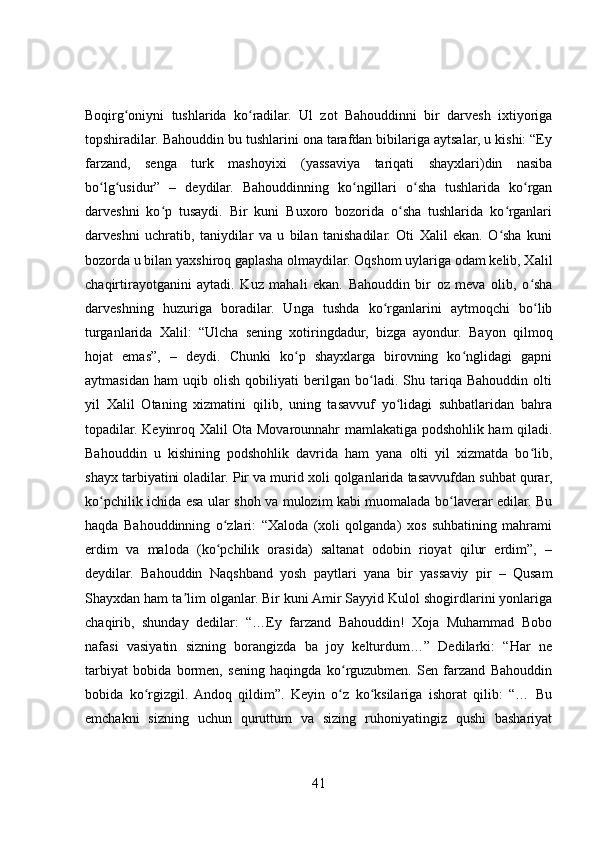 Boqirg oniyni   tushlarida   ko radilar.   Ul   zot   Bahouddinni   bir   darvesh   ixtiyorigaʻ ʻ
topshiradilar. Bahouddin bu tushlarini ona tarafdan bibilariga aytsalar, u kishi: “Ey
farzand,   senga   turk   mashoyixi   (yassaviya   tariqati   shayxlari)din   nasiba
bo lg usidur”   –   deydilar.   Bahouddinning   ko ngillari   o sha   tushlarida   ko rgan	
ʻ ʻ ʻ ʻ ʻ
darveshni   ko p   tusaydi.   Bir   kuni   Buxoro   bozorida   o sha   tushlarida   ko rganlari	
ʻ ʻ ʻ
darveshni   uchratib,   taniydilar   va   u   bilan   tanishadilar.   Oti   Xalil   ekan.   O sha   kuni	
ʻ
bozorda u bilan yaxshiroq gaplasha olmaydilar. Oqshom uylariga odam kelib, Xalil
chaqirtirayotganini   aytadi.   Kuz   mahali   ekan.   Bahouddin   bir   oz   meva   olib,   o sha	
ʻ
darveshning   huzuriga   boradilar.   Unga   tushda   ko rganlarini   aytmoqchi   bo lib	
ʻ ʻ
turganlarida   Xalil:   “Ulcha   sening   xotiringdadur,   bizga   ayondur.   Bayon   qilmoq
hojat   emas”,   –   deydi.   Chunki   ko p   shayxlarga   birovning   ko nglidagi   gapni	
ʻ ʻ
aytmasidan   ham   uqib   olish   qobiliyati   berilgan   bo ladi.   Shu   tariqa   Bahouddin   olti	
ʻ
yil   Xalil   Otaning   xizmatini   qilib,   uning   tasavvuf   yo lidagi   suhbatlaridan   bahra	
ʻ
topadilar. Keyinroq Xalil Ota Movarounnahr mamlakatiga podshohlik ham qiladi.
Bahouddin   u   kishining   podshohlik   davrida   ham   yana   olti   yil   xizmatda   bo lib,	
ʻ
shayx tarbiyatini oladilar. Pir va murid xoli qolganlarida tasavvufdan suhbat qurar,
ko pchilik ichida esa ular shoh va mulozim kabi muomalada bo laverar edilar. Bu	
ʻ ʻ
haqda   Bahouddinning   o zlari:   “Xaloda   (xoli   qolganda)   xos   suhbatining   mahrami	
ʻ
erdim   va   maloda   (ko pchilik   orasida)   saltanat   odobin   rioyat   qilur   erdim”,   –
ʻ
deydilar.   Bahouddin   Naqshband   yosh   paytlari   yana   bir   yassaviy   pir   –   Qusam
Shayxdan ham ta lim olganlar. Bir kuni Amir Sayyid Kulol shogirdlarini yonlariga	
ʼ
chaqirib,   shunday   dedilar:   “…Ey   farzand   Bahouddin!   Xoja   Muhammad   Bobo
nafasi   vasiyatin   sizning   borangizda   ba   joy   kelturdum…”   Dedilarki:   “Har   ne
tarbiyat   bobida   bormen,   sening   haqingda   ko rguzubmen.   Sen   farzand   Bahouddin	
ʻ
bobida   ko rgizgil.  Andoq   qildim”.   Keyin   o z   ko ksilariga   ishorat   qilib:   “…   Bu	
ʻ ʻ ʻ
emchakni   sizning   uchun   quruttum   va   sizing   ruhoniyatingiz   qushi   bashariyat
41 