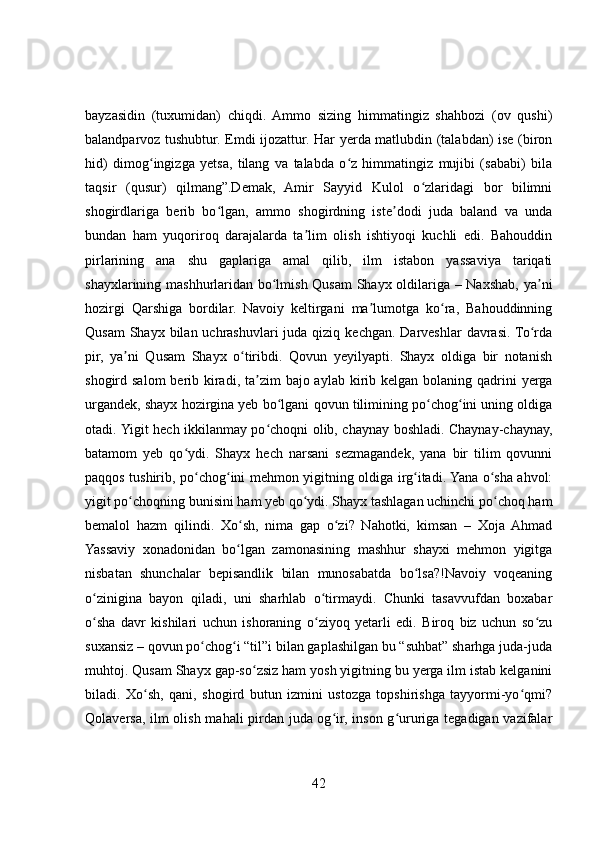 bayzasidin   (tuxumidan)   chiqdi.   Ammo   sizing   himmatingiz   shahbozi   (ov   qushi)
balandparvoz tushubtur. Emdi ijozattur. Har yerda matlubdin (talabdan) ise (biron
hid)   dimog ingizga   yetsa,   tilang   va   talabda   o z   himmatingiz   mujibi   (sababi)   bilaʻ ʻ
taqsir   (qusur)   qilmang”.Demak,   Amir   Sayyid   Kulol   o zlaridagi   bor   bilimni	
ʻ
shogirdlariga   berib   bo lgan,   ammo   shogirdning   iste dodi   juda   baland   va   unda	
ʻ ʼ
bundan   ham   yuqoriroq   darajalarda   ta lim   olish   ishtiyoqi   kuchli   edi.   Bahouddin	
ʼ
pirlarining   ana   shu   gaplariga   amal   qilib,   ilm   istabon   yassaviya   tariqati
shayxlarining mashhurlaridan bo lmish Qusam  Shayx oldilariga – Naxshab, ya ni	
ʻ ʼ
hozirgi   Qarshiga   bordilar.   Navoiy   keltirgani   ma lumotga   ko ra,   Bahouddinning	
ʼ ʻ
Qusam  Shayx bilan uchrashuvlari  juda  qiziq  kechgan. Darveshlar  davrasi.  To rda	
ʻ
pir,   ya ni   Qusam   Shayx   o tiribdi.   Qovun   yeyilyapti.   Shayx   oldiga   bir   notanish	
ʼ ʻ
shogird salom  berib kiradi,  ta zim  bajo aylab  kirib kelgan bolaning qadrini  yerga	
ʼ
urgandek, shayx hozirgina yeb bo lgani qovun tilimining po chog ini uning oldiga	
ʻ ʻ ʻ
otadi. Yigit hech ikkilanmay po choqni olib, chaynay boshladi. Chaynay-chaynay,	
ʻ
batamom   yeb   qo ydi.   Shayx   hech   narsani   sezmagandek,   yana   bir   tilim   qovunni	
ʻ
paqqos tushirib, po chog ini mehmon yigitning oldiga irg itadi. Yana o sha ahvol:	
ʻ ʻ ʻ ʻ
yigit po choqning bunisini ham yeb qo ydi. Shayx tashlagan uchinchi po choq ham	
ʻ ʻ ʻ
bemalol   hazm   qilindi.   Xo sh,   nima   gap   o zi?   Nahotki,   kimsan   –   Xoja   Ahmad	
ʻ ʻ
Yassaviy   xonadonidan   bo lgan   zamonasining   mashhur   shayxi   mehmon   yigitga
ʻ
nisbatan   shunchalar   bepisandlik   bilan   munosabatda   bo lsa?!Navoiy   voqeaning	
ʻ
o zinigina   bayon   qiladi,   uni   sharhlab   o tirmaydi.   Chunki   tasavvufdan   boxabar	
ʻ ʻ
o sha   davr   kishilari   uchun   ishoraning   o ziyoq   yetarli   edi.   Biroq   biz   uchun   so zu
ʻ ʻ ʻ
suxansiz – qovun po chog i “til”i bilan gaplashilgan bu “suhbat” sharhga juda-juda	
ʻ ʻ
muhtoj. Qusam Shayx gap-so zsiz ham yosh yigitning bu yerga ilm istab kelganini	
ʻ
biladi.   Xo sh,   qani,   shogird   butun   izmini   ustozga   topshirishga   tayyormi-yo qmi?	
ʻ ʻ
Qolaversa, ilm olish mahali pirdan juda og ir, inson g ururiga tegadigan vazifalar	
ʻ ʻ
42 