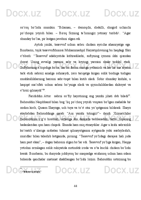so roq   bo lishi   mumkin.   “Bilaman,   –   demoqchi,   shekilli,   shogird   uchinchiʻ ʻ
po choqni   yeyish   bilan.   –   Biroq   Sizning   ta limingiz   yetmay   turibdi!..   “Agar
ʻ ʼ
shunday bo lsa, pir kutgan javobini olgan edi. 	
ʻ
                  Aytish   joizki,   tasavvuf   uchun   sabru   chidam   ayricha   ahamiyatga   ega.
Binobarin, tojik tasavvufshunosi Muhammadqul Hazratqulovning bu haqdagi fikri
e tiborli:   “Tasavvuf   adabiyotida   keltiradilarki,   sufiyning   iymoni   ikki   qismdan	
ʼ
iborat.   Uning   avvalgi   yarmini   sabr   va   keyingi   yarmini   shukr   tashkil   etadi.
Sufiylarning e tiqodiga ko ra, har bir farzni oxiriga yetkazish va har bir ma siyatni	
ʼ ʻ ʼ
tark   etish   sabrsiz   amalga   oshmaydi,   zero   tariqatga   kirgan   solik   boshiga   tushgan
mushkulliklarning   barisini   sabr-toqat   bilan   kutib   oladi.   Sobir   shunday   kishiki,   u
haqiqat   ma rifati   uchun   sabrni   bo yniga   oladi   va   qiyinchiliklardan   shikoyat   va	
ʼ ʻ
e tiroz qilmaydi”	
ʼ 24
. 
Farididdin   Attor     sabrni   so fiy   hayotining   eng   yaxshi   jihati   deb   biladi	
ʻ 25
.
Bahouddin Naqshband bilan bog ‘liq po choq yeyish voqeasi bo lgan mahalda bir	
ʻ ʻ
xodim kirib, Qusam Shayxga, uch tuya va to rt otni yo qotganini bildiradi. Shayx	
ʻ ʻ
ataylabdan   Bahouddinga   qarab:   “Ani   yaxshi   tutingiz!”–   deydi.   Xizmatchilar
Bahouddinni   o g ri   hisoblab,   ustlariga   shu   darajada   tashlanadiki,   hatto,   Xojaning	
ʻ ʻ
badanlaridan qon ham chiqadi. Shunda ham miq etmaydilar. Agar u kishi sabrsizlik
ko rsatib   o zlariga   nisbatan   tuhmat   qilinayotganini   aytganida   yoki   asabiylashib,	
ʻ ʻ
muridlar   bilan   talashib   ketganida,   pirning:   “Tasavvuf   yo lidagi   darajasi   hali   juda	
ʻ
ham past ekan”, – degan bahosini olgan bo lar edi. Tasavvuf yo liga kirgan, Haqqa	
ʻ ʻ
yetishni  orzulagan solik  ruhiyatida metindek iroda va o ta kuchli  chidam  bo lishi	
ʻ ʻ
kerak. Binobarin, bu dunyoda jiddiyroq bir maqsadga erishmoq uchun ham odam
bolasida   qanchalar   matonat   shakllangan   bo lishi   lozim.   Bahouddin   ustozning   bu	
ʻ
24
     
25
 “Tazkirat ul-avliyo”   
44 
