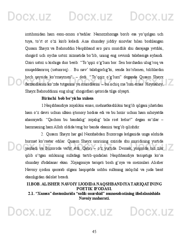imtihonidan   ham   eson-omon   o tadilar.   Namozshomga   borib   esa   yo qolgan   uchʻ ʻ
tuya,   to rt   ot   o zi   kirib   keladi.   Ana   shunday   jiddiy   sinovlar   bilan   boshlangan	
ʻ ʻ
Qusam   Shayx   va   Bahouddin   Naqshband   aro   piru   muridlik   shu   darajaga   yetdiki,
shogird   uch   oycha   ustoz   xizmatida   bo lib,   uning   eng   sevimli   talabasiga   aylandi.	
ʻ
Oxiri ustoz u kishiga duo berib: “To qqiz o g lum bor. Sen borchadin ulug roq va	
ʻ ʻ ʻ ʻ
muqaddamroq   (ustunroq)…   Bu   nav   talabgorlig ki,   senda   ko ribmen,   toliblardin
ʼ ʻ ʻ
hech   qaysida   ko rmaymen”,   –   dedi.   “To qqiz   o g lum”   deganda   Qusam   Shayx	
ʻ ʻ ʻ ʻ
farzandlarini ko zda tutganmi yo muridlarini – bu ochiq ma lum emas. Hoynahoy,
ʻ ʼ
Shayx Bahouddinni eng ulug  shogirdlari qatorida tilga olyapti.	
ʻ
                Birinchi  bob bo‘yicha xulosa 
               1.Naqshbandiya xojalikni emas, mehnatkashlikni targ ib qilgani jihatidan	
ʻ
ham  o z  davri  uchun ulkan  ijtimoiy hodisa  edi  va bu hozir  uchun ham  nihoyatda	
ʻ
ahamiyatli.   “Qachon   bu   bandalig   xojalig   bila   rost   kelur!”   degan   so zlar   –	
ʻ ʻ ʻ
hammaning ham Alloh oldida teng bir banda ekanini targ ib qilishdir.	
ʻ
2. Qusam  Shayx  har  gal  Naxshabdan  Buxoroga   kelganida  unga  alohida
hurmat   ko rsatar   edilar.   Qusam   Shayx   umrining   oxirida   shu   muridining   yurtida	
ʻ
yashadi   va   Buxoroda   vafot   etdi.   Qabri   –   o z   yurtida.   Demak,   yuqorida   biz   zikr	
ʻ
qilib   o‘tgan   solikning   sulkdagi   tartib-qoidalari   Naqshbandiya   tariqatiga   ko‘ra
shunday   ifodalanar   ekan.   Xojagoniya   tariqati   bosh   g‘oya   va   mezonlari   Alisher
Navoiy   ijodini   qamrab   olgani   haqiqatda   ushbu   sulkning   xalqchil   va   juda   basit
ekanligidan dalolat beradi.
II.BOB. ALISHER NAVOIY IJODIDA NAQSHBANDIYA TARIQATINING
POETIK IFODASI.
2.1. “Xamsa” dostonlarida “solik-murshid” munosabatining ifodalanishida
Navoiy mahorati.
45 