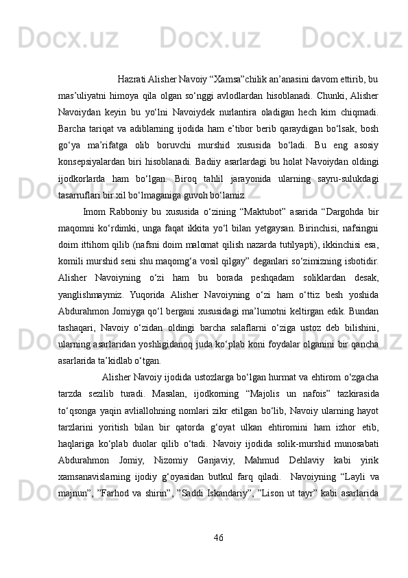                        Hazrati Alisher Navoiy “Xamsa”chilik an’anasini davom ettirib, bu
mas’uliyatni   himoya   qila   olgan   so‘nggi   avlodlardan   hisoblanadi.   Chunki,  Alisher
Navoiydan   keyin   bu   yo‘lni   Navoiydek   nurlantira   oladigan   hech   kim   chiqmadi.
Barcha   tariqat   va   adiblarning   ijodida   ham   e’tibor   berib   qaraydigan   bo‘lsak,   bosh
go‘ya   ma’rifatga   olib   boruvchi   murshid   xususida   bo‘ladi.   Bu   eng   asosiy
konsepsiyalardan   biri   hisoblanadi.   Badiiy   asarlardagi   bu   holat   Navoiydan   oldingi
ijodkorlarda   ham   bo‘lgan.   Biroq   tahlil   jarayonida   ularning   sayru-sulukdagi
tasarruflari bir xil bo‘lmaganiga guvoh bo‘lamiz.
Imom   Rabboniy   bu   xususida   o‘zining   “Maktubot”   asarida   “Dargohda   bir
maqomni   ko‘rdimki,   unga   faqat   ikkita   yo‘l   bilan   yetgaysan.   Birinchisi,   nafsingni
doim ittihom qilib (nafsni doim malomat qilish nazarda tutilyapti), ikkinchisi esa,
komili murshid seni shu maqomg‘a vosil qilgay” deganlari so‘zimizning isbotidir.
Alisher   Navoiyning   o‘zi   ham   bu   borada   peshqadam   soliklardan   desak,
yanglishmaymiz.   Yuqorida   Alisher   Navoiyning   o‘zi   ham   o‘ttiz   besh   yoshida
Abdurahmon Jomiyga qo‘l bergani xususidagi ma’lumotni keltirgan edik. Bundan
tashaqari,   Navoiy   o‘zidan   oldingi   barcha   salaflarni   o‘ziga   ustoz   deb   bilishini,
ularning asarlaridan yoshligidanoq juda ko‘plab koni foydalar olganini bir qancha
asarlarida ta’kidlab o‘tgan. 
                             Alisher Navoiy ijodida ustozlarga bo‘lgan hurmat va ehtirom o‘zgacha
tarzda   sezilib   turadi.   Masalan,   ijodkorning   “Majolis   un   nafois”   tazkirasida
to‘qsonga   yaqin   avliallohning   nomlari   zikr   etilgan   bo‘lib,   Navoiy   ularning   hayot
tarzlarini   yoritish   bilan   bir   qatorda   g‘oyat   ulkan   ehtiromini   ham   izhor   etib,
haqlariga   ko‘plab   duolar   qilib   o‘tadi.   Navoiy   ijodida   solik-murshid   munosabati
Abdurahmon   Jomiy,   Nizomiy   Ganjaviy,   Mahmud   Dehlaviy   kabi   yirik
xamsanavislarning   ijodiy   g‘oyasidan   butkul   farq   qiladi.     Navoiyning   “Layli   va
majnun”,   ”Farhod   va   shirin”,   ”Saddi   Iskandariy”,   ”Lison   ut   tayr”   kabi   asarlarida
46 