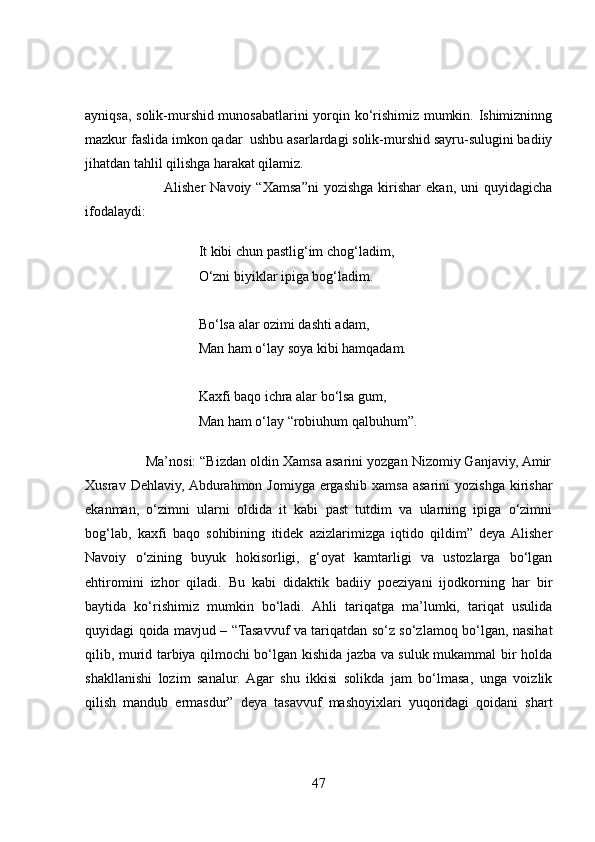 ayniqsa, solik-murshid munosabatlarini yorqin ko‘rishimiz mumkin. Ishimizninng
mazkur faslida imkon qadar  ushbu asarlardagi solik-murshid sayru-sulugini badiiy
jihatdan tahlil qilishga harakat qilamiz. 
                               Alisher  Navoiy  “Xamsa”ni  yozishga  kirishar   ekan,  uni  quyidagicha
ifodalaydi:
It kibi chun pastlig‘im chog‘ladim,
O‘zni biyiklar ipiga bog‘ladim.
Bo‘lsa alar ozimi dashti adam,
Man ham o‘lay soya kibi hamqadam.
Kaxfi baqo ichra alar bo‘lsa gum,
Man ham o‘lay “robiuhum qalbuhum”.
                Ma’nosi: “Bizdan oldin Xamsa asarini yozgan Nizomiy Ganjaviy, Amir
Xusrav  Dehlaviy,  Abdurahmon  Jomiyga   ergashib   xamsa  asarini   yozishga  kirishar
ekanman,   o‘zimni   ularni   oldida   it   kabi   past   tutdim   va   ularning   ipiga   o‘zimni
bog‘lab,   kaxfi   baqo   sohibining   itidek   azizlarimizga   iqtido   qildim”   deya  Alisher
Navoiy   o‘zining   buyuk   hokisorligi,   g‘oyat   kamtarligi   va   ustozlarga   bo‘lgan
ehtiromini   izhor   qiladi.   Bu   kabi   didaktik   badiiy   poeziyani   ijodkorning   har   bir
baytida   ko‘rishimiz   mumkin   bo‘ladi.   Ahli   tariqatga   ma’lumki,   tariqat   usulida
quyidagi qoida mavjud – “Tasavvuf va tariqatdan so‘z so‘zlamoq bo‘lgan, nasihat
qilib, murid tarbiya qilmochi bo‘lgan kishida jazba va suluk mukammal bir holda
shakllanishi   lozim   sanalur.   Agar   shu   ikkisi   solikda   jam   bo‘lmasa,   unga   voizlik
qilish   mandub   ermasdur”   deya   tasavvuf   mashoyixlari   yuqoridagi   qoidani   shart
47 