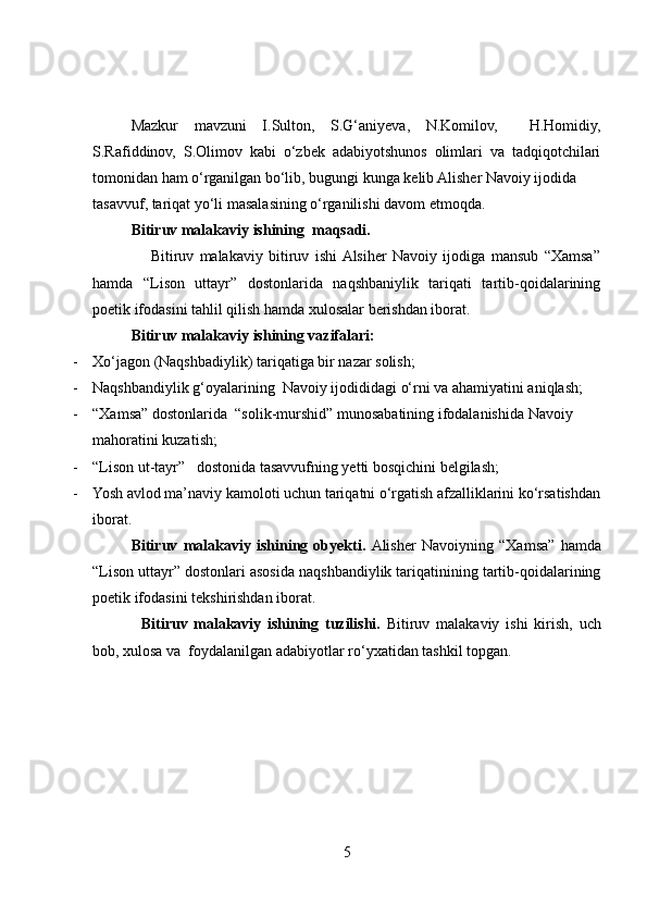 Mazkur   mavzuni   I.Sulton,   S.G‘aniyeva,   N.Komilov,     H.Homidiy,
S.Rafiddinov,   S.Olimov   kabi   o‘zbek   adabiyotshunos   olimlari   va   tadqiqotchilari
tomonidan ham o‘rganilgan bo‘lib, bugungi kunga kelib Alisher Navoiy ijodida 
tasavvuf, tariqat yo‘li masalasining o‘rganilishi davom etmoqda.
Bitiruv malakaviy ishining  maqsadi.             
                    Bitiruv   malakaviy   bitiruv   ishi  Alsiher   Navoiy   ijodiga   mansub   “Xamsa”
hamda   “Lison   uttayr”   dostonlarida   naqshbaniylik   tariqati   tartib-qoidalarining
poetik ifodasini tahlil qilish hamda xulosalar berishdan iborat. 
Bitiruv malakaviy ishining vazifalari:
- Xo‘jagon (Naqshbadiylik) tariqatiga bir nazar solish;
- Naqshbandiylik g‘oyalarining  Navoiy ijodididagi o‘rni va ahamiyatini aniqlash;
- “Xamsa” dostonlarida    “solik-murshid” munosabatining ifodalanishida Navoiy 
mahoratini kuzatish;
- “Lison ut-tayr”   dostonida tasavvufning yetti bosqichini belgilash; 
- Yosh avlod ma’naviy kamoloti uchun tariqatni o‘rgatish afzalliklarini ko‘rsatishdan
iborat.   
  Bitiruv   malakaviy   ishining   obyekti.   Alisher   Navoiyning   “Xamsa”   hamda
“Lison uttayr” dostonlari asosida naqshbandiylik tariqatinining tartib-qoidalarining
poetik ifodasini tekshirishdan iborat. 
Bitiruv   malakaviy   ishi ning   tuzilishi.   Bitiruv   malakaviy   ishi   kirish,   uch
bob, xulosa   va  foydalanilgan adabiyotlar ro‘yxatidan tashkil topgan. 
5 