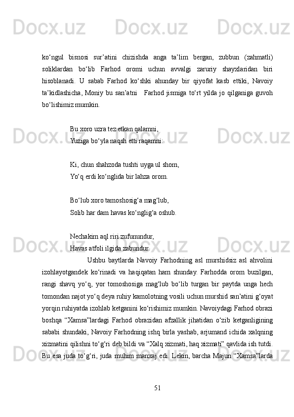 ko‘ngul   bisnosi   sur’atini   chizishda   anga   ta’lim   bergan,   zubbun   (zahmatli)
soliklardan   bo‘lib   Farhod   oromi   uchun   avvalgi   zaruriy   shayxlaridan   biri
hisoblanadi.   U   sabab   Farhod   ko‘shki   ahunday   bir   qiyofat   kasb   ettiki,   Navoiy
ta’kidlashicha, Moniy  bu san’atni      Farhod jismiga  to‘rt  yilda jo qilganiga guvoh
bo‘lishimiz mumkin. 
Bu xoro uzra tez etkan qalamni,  
Yuziga bo‘yla naqsh etti raqamni:  
Ki, chun shahzoda tushti uyga ul shom,  
Yo‘q erdi ko‘nglida bir lahza orom.  
Bo‘lub xoro tamoshosig‘a mag‘lub,  
Solib har dam havas ko‘nglig‘a oshub.  
Nechakim aql riri zufunundur,  
Havas atfoli ilgida zabundur. 
                              Ushbu   baytlarda   Navoiy   Farhodning   asl   murshidsiz   asl   ahvolini
izohlayotgandek   ko‘rinadi   va   haqiqatan   ham   shunday.   Farhodda   orom   buzilgan,
rangi   shavq   yo‘q,   yor   tomoshosiga   mag‘lub   bo‘lib   turgan   bir   paytda   unga   hech
tomondan najot yo‘q deya ruhiy kamolotning vosili uchun murshid san’atini g‘oyat
yorqin ruhiyatda izohlab ketganini ko‘rishimiz mumkin. Navoiydagi Farhod obrazi
boshqa   “Xamsa”lardagi   Farhod   obrazidan   afzallik   jihatidan   o‘zib   ketganligining
sababi  shundaki,  Navoiy  Farhodning  ishq  birla  yashab,  arjumand ichida  xalqning
xizmatini qilishni to‘g‘ri deb bildi va “Xalq xizmati, haq xizmati” qavlida ish tutdi.
Bu  esa  juda  to‘g‘ri,  juda  muhim   manxaj   edi.  Lekin,  barcha  Majun  “Xamsa”larda
51 