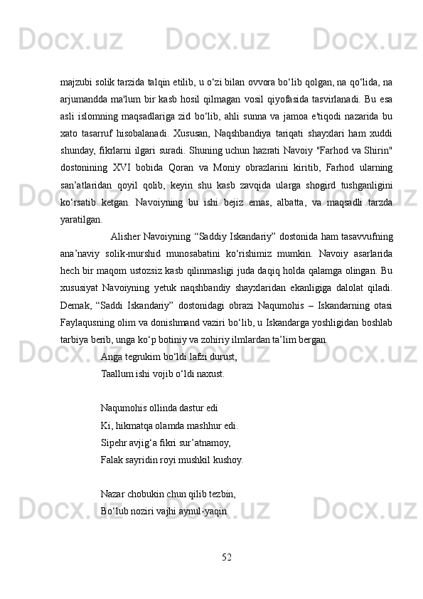 majzubi solik tarzida talqin etilib, u o‘zi bilan ovvora bo‘lib qolgan, na qo‘lida, na
arjumandda   ma'lum   bir   kasb   hosil   qilmagan   vosil   qiyofasida   tasvirlanadi.   Bu   esa
asli   islomning   maqsadlariga   zid   bo‘lib,   ahli   sunna   va   jamoa   e'tiqodi   nazarida   bu
xato   tasarruf   hisobalanadi.   Xususan,   Naqshbandiya   tariqati   shayxlari   ham   xuddi
shunday, fikrlarni ilgari suradi. Shuning uchun hazrati Navoiy "Farhod va Shirin"
dostonining   XVI   bobida   Qoran   va   Moniy   obrazlarini   kiritib,   Farhod   ularning
san’atlaridan   qoyil   qolib,   keyin   shu   kasb   zavqida   ularga   shogird   tushganligini
ko‘rsatib   ketgan.   Navoiyning   bu   ishi   bejiz   emas,   albatta,   va   maqsadli   tarzda
yaratilgan. 
                               Alisher Navoiyning   “Saddiy Iskandariy”   dostonida ham tasavvufning
ana’naviy   solik-murshid   munosabatini   ko‘rishimiz   mumkin.   Navoiy   asarlarida
hech bir maqom ustozsiz kasb qilinmasligi juda daqiq holda qalamga olingan. Bu
xususiyat   Navoiyning   yetuk   naqshbandiy   shayxlaridan   ekanligiga   dalolat   qiladi.
Demak,   “Saddi   Iskandariy”   dostonidagi   obrazi   Naqumohis   –   Iskandarning   otasi
Faylaqusning olim va donishmand vaziri bo‘lib, u Iskandarga yoshligidan boshlab
tarbiya berib, unga ko‘p botiniy va zohiriy ilmlardan ta’lim bergan.
Anga tegrukim bo‘ldi lafzi durust,  
Taallum ishi vojib o‘ldi naxust.  
Naqumohis ollinda dastur edi  
Ki, hikmatqa olamda mashhur edi.  
Sipehr avjig‘a fikri sur’atnamoy,  
Falak sayridin royi mushkil kushoy.
Nazar chobukin chun qilib tezbin,  
Bo‘lub noziri vajhi aynul-yaqin
52 