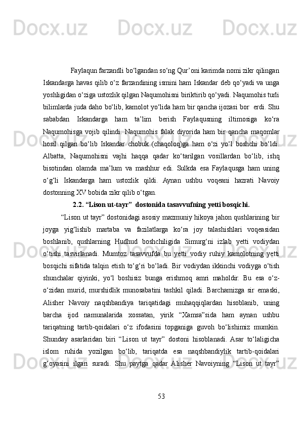  
               Faylaqun farzandli bo‘lgandan so‘ng Qur’oni karimda nomi zikr qilingan
Iskandarga havas qilib o‘z farzandining ismini ham Iskandar deb qo‘yadi va unga
yoshligidan o‘ziga ustozlik qilgan Naqumohisni biriktirib qo‘yadi. Naqumohis turli
bilimlarda juda daho bo‘lib, kamolot yo‘lida ham bir qancha ijozasi bor  erdi. Shu
sababdan   Iskandarga   ham   ta’lim   berish   Faylaqusning   iltimosiga   ko‘ra
Naqumohisga   vojib   qilindi.   Naqumohis   falak   diyorida   ham   bir   qancha   maqomlar
hosil   qilgan   bo‘lib   Iskandar   chobuk   (chaqoloq)ga   ham   o‘zi   yo‘l   boshchi   bo‘ldi.
Albatta,   Naqumohisni   vajhi   haqqa   qadar   ko‘tarilgan   vosillardan   bo‘lib,   ishq
bisotindan   olamda   ma’lum   va   mashhur   edi.   Sulkda   esa   Faylaqusga   ham   uning
o‘g‘li   Iskandarga   ham   ustozlik   qildi.   Aynan   ushbu   voqeani   hazrati   Navoiy
dostonning XV bobida zikr qilib o‘tgan.
2.2. “Lison ut-tayr”  dostonida tasavvufning yetti bosqichi.
               “Lison ut tayr” dostonidagi asosiy mazmuniy hikoya jahon qushlarining bir
joyga   yig‘lishib   martaba   va   fazilatlarga   ko‘ra   joy   talashishlari   voqeasidan
boshlanib,   qushlarning   Hudhud   boshchiligida   Simurg‘ni   izlab   yetti   vodiydan
o‘tishi   tasvirlanadi.   Mumtoz   tasavvufda   bu   yetti   vodiy   ruhiy   kamolotning   yetti
bosqichi  sifatida talqin etish  to‘g‘ri  bo‘ladi. Bir  vodiydan ikkinchi  vodiyga o‘tish
shunchalar   qiyinki,   yo‘l   boshisiz   bunga   erishmoq   amri   maholdir.   Bu   esa   o‘z-
o‘zidan   murid,   murshidlik   munosabatini   tashkil   qiladi.   Barchamizga   sir   emaski,
Alisher   Navoiy   naqshbandiya   tariqatidagi   muhaqqiqlardan   hisoblanib,   uning
barcha   ijod   namunalarida   xossatan,   yirik   “Xamsa”sida   ham   aynan   ushbu
tariqatning   tartib-qoidalari   o‘z   ifodasini   topganiga   guvoh   bo‘lishimiz   mumkin.
Shunday   asarlaridan   biri   “Lison   ut   tayr”   dostoni   hisoblanadi.   Asar   to‘laligicha
islom   ruhida   yozilgan   bo‘lib,   tariqatda   esa   naqshbandiylik   tartib-qoidalari
g‘oyasini   ilgari   suradi.   Shu   paytga   qadar   Alisher   Navoiyning   “Lison   ut   tayr”
53 