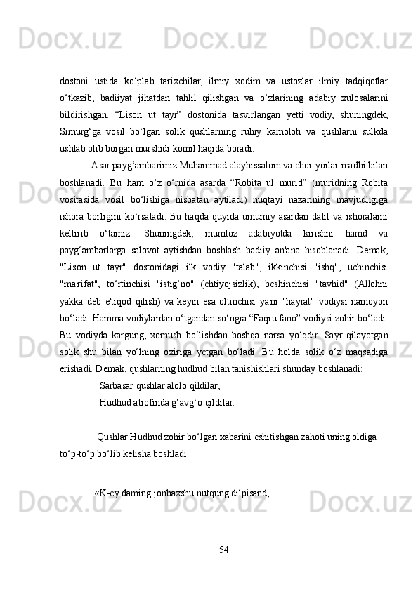 dostoni   ustida   ko‘plab   tarixchilar,   ilmiy   xodim   va   ustozlar   ilmiy   tadqiqotlar
o‘tkazib,   badiiyat   jihatdan   tahlil   qilishgan   va   o‘zlarining   adabiy   xulosalarini
bildirishgan.   “Lison   ut   tayr”   dostonida   tasvirlangan   yetti   vodiy,   shuningdek,
Simurg‘ga   vosil   bo‘lgan   solik   qushlarning   ruhiy   kamoloti   va   qushlarni   sulkda
ushlab olib borgan murshidi komil haqida boradi.
             Asar payg‘ambarimiz Muhammad alayhissalom va chor yorlar madhi bilan
boshlanadi.   Bu   ham   o‘z   o‘rnida   asarda   “Robita   ul   murid”   (muridning   Robita
vositasida   vosil   bo‘lishiga   nisbatan   aytiladi)   nuqtayi   nazarining   mavjudligiga
ishora  borligini   ko‘rsatadi.   Bu  haqda   quyida   umumiy  asardan   dalil   va  ishoralarni
keltirib   o‘tamiz.   Shuningdek,   mumtoz   adabiyotda   kirishni   hamd   va
payg‘ambarlarga   salovot   aytishdan   boshlash   badiiy   an'ana   hisoblanadi.   Demak,
"Lison   ut   tayr"   dostonidagi   ilk   vodiy   "talab",   ikkinchisi   "ishq",   uchinchisi
"ma'rifat",   to‘rtinchisi   "istig‘no"   (ehtiyojsizlik),   beshinchisi   "tavhid"   (Allohni
yakka   deb   e'tiqod   qilish)   va   keyin   esa   oltinchisi   ya'ni   "hayrat"   vodiysi   namoyon
bo‘ladi. Hamma vodiylardan o‘tgandan so‘ngra “Faqru fano” vodiysi zohir bo‘ladi.
Bu   vodiyda   kargung,   xomush   bo‘lishdan   boshqa   narsa   yo‘qdir.   Sayr   qilayotgan
solik   shu   bilan   yo‘lning   oxiriga   yetgan   bo‘ladi.   Bu   holda   solik   o‘z   maqsadiga
erishadi. Demak, qushlarning hudhud bilan tanishishlari shunday boshlanadi:
Sarbasar qushlar alolo qildilar, 
Hudhud atrofinda g‘avg‘o qildilar.
               Qushlar Hudhud zohir bo‘lgan xabarini eshitishgan zahoti uning oldiga 
to‘p-to‘p bo‘lib kelisha boshladi. 
  «K-ey daming jonbaxshu nutqung dilpisand, 
54 