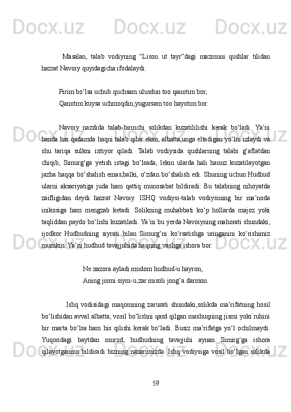   Masalan,   talab   vodiyning   “Lison   ut   tayr”dagi   mazmuni   qushlar   tilidan
hazrat Navoiy quyidagicha ifodalaydi:
Pirim bo‘lsa uchub quchsam ulusdun too qanotim bor,
Qanotim kuysa uchmoqdin,yugursam too hayotim bor.
Navoiy   nazdida   talab-birinchi   solikdan   kuzatililishi   kerak   bo‘ladi.   Ya’ni
banda har qadamda haqni talab qilar ekan, albatta,unga eltadigan yo‘lni izlaydi va
shu   tariqa   sulkni   ixtiyor   qiladi.   Talab   vodiysida   qushlarning   talabi   g‘aflatdan
chiqib,   Simurg‘ga   yetish   istagi   bo‘lsada,   lekin   ularda   hali   hanuz   kuzatilayotgan
jazba haqqa bo‘shalish emas,balki, o‘zdan bo‘shalish edi. Shuning uchun Hudhud
ularni   aksariyatiga   juda   ham   qattiq   munosabat   bildiradi.   Bu   talabning   nihoyatda
zaifligidan   deydi   hazrat   Navoiy.   ISHQ   vodiysi-talab   vodiysining   bir   ma’noda
inikosiga   ham   mengzab   ketadi.   Solikning   muhabbati   ko‘p   hollarda   majoz   yoki
taqliddan paydo bo‘lishi kuzatiladi. Ya’ni bu yerda Navoiyning mahorati shundaki,
ijodkor   Hudhudning   siyrati   bilan   Simurg‘ni   ko‘rsatishga   uringanini   ko‘rishimiz
mumkin. Ya’ni hudhud tavajjuhida haqning vasliga ishora bor. 
Ne xazora ayladi mudom hudhud-u hayron,
Aning jismi siym-u,zar misoli jong’a darmon.
                  Ishq   vodisidagi   maqomning   zarurati   shundaki,solikda   ma’rifatning   hosil
bo‘lishidan avval albatta, vosil bo‘lishni qasd qilgan mashuqning jismi yoki ruhini
bir   marta   bo‘lsa   ham   his   qilishi   kerak   bo‘ladi.   Busiz   ma’rifatga   yo‘l   ochilmaydi.
Yuqoridagi   baytdan   murod,   hudhudning   tavajjuhi   aynan   Simirg‘ga   ishora
qilayotganino  bildiradi   bizning   nazarimizda.  Ishq   vodiysiga   vosil   bo‘lgan   solikda
59 