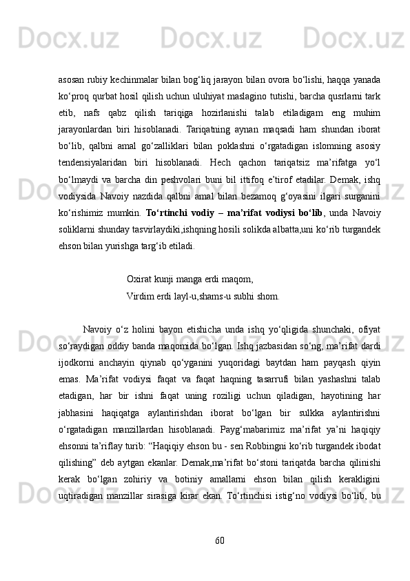 asosan rubiy kechinmalar bilan bog‘liq jarayon bilan ovora bo‘lishi, haqqa yanada
ko‘proq qurbat hosil qilish uchun uluhiyat maslagino tutishi, barcha qusrlarni tark
etib,   nafs   qabz   qilish   tariqiga   hozirlanishi   talab   etiladigam   eng   muhim
jarayonlardan   biri   hisoblanadi.   Tariqatning   aynan   maqsadi   ham   shundan   iborat
bo‘lib,   qalbni   amal   go‘zalliklari   bilan   poklashni   o‘rgatadigan   islomning   asosiy
tendensiyalaridan   biri   hisoblanadi.   Hech   qachon   tariqatsiz   ma’rifatga   yo‘l
bo‘lmaydi   va   barcha   din   peshvolari   buni   bil   ittifoq   e’tirof   etadilar.   Demak,   ishq
vodiysida   Navoiy   nazdida   qalbni   amal   bilan   bezamoq   g‘oyasini   ilgari   surganini
ko‘rishimiz   mumkin.   To‘rtinchi   vodiy   –   ma’rifat   vodiysi   bo‘lib ,   unda   Navoiy
soliklarni shunday tasvirlaydiki,ishqning hosili solikda albatta,uni ko‘rib turgandek
ehson bilan yurishga targ‘ib etiladi. 
Oxirat kunji manga erdi maqom,
Virdim erdi layl-u,shams-u subhi shom.
Navoiy   o‘z   holini   bayon   etishicha   unda   ishq   yo‘qligida   shunchaki,   ofiyat
so‘raydigan oddiy banda maqomida bo‘lgan. Ishq jazbasidan so‘ng, ma’rifat dardi
ijodkorni   anchayin   qiynab   qo‘yganini   yuqoridagi   baytdan   ham   payqash   qiyin
emas.   Ma’rifat   vodiysi   faqat   va   faqat   haqning   tasarrufi   bilan   yashashni   talab
etadigan,   har   bir   ishni   faqat   uning   roziligi   uchun   qiladigan,   hayotining   har
jabhasini   haqiqatga   aylantirishdan   iborat   bo‘lgan   bir   sulkka   aylantirishni
o‘rgatadigan   manzillardan   hisoblanadi.   Payg‘mabarimiz   ma’rifat   ya’ni   haqiqiy
ehsonni ta’riflay turib: “Haqiqiy ehson bu - sen Robbingni ko‘rib turgandek ibodat
qilishing”   deb   aytgan   ekanlar.   Demak,ma’rifat   bo‘stoni   tariqatda   barcha   qilinishi
kerak   bo‘lgan   zohiriy   va   botiniy   amallarni   ehson   bilan   qilish   kerakligini
uqtiradigan   manzillar   sirasiga   kirar   ekan.   To‘rtinchisi   istig‘no   vodiysi   bo‘lib,   bu
60