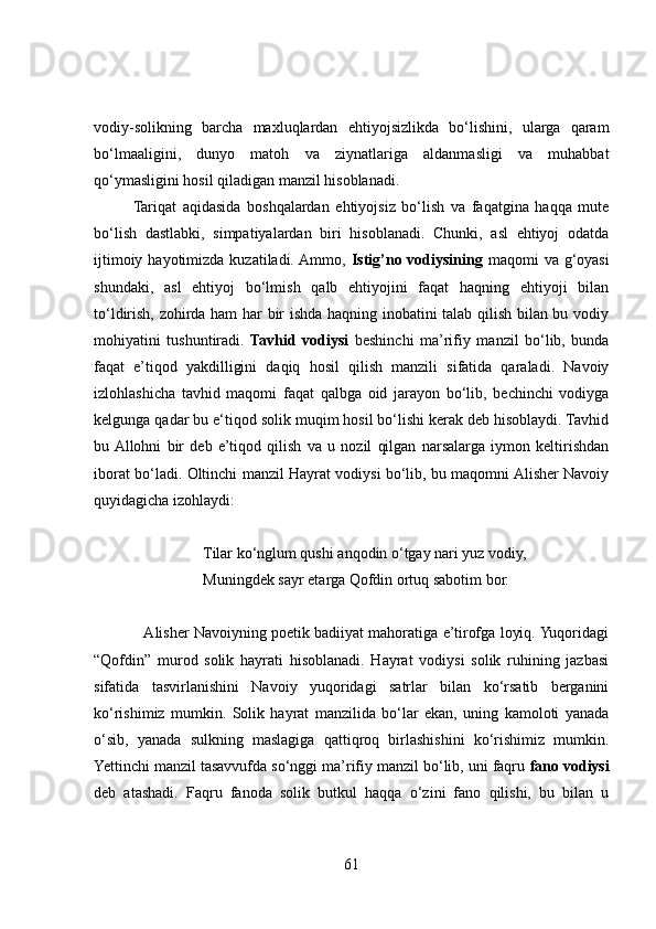 vodiy-solikning   barcha   maxluqlardan   ehtiyojsizlikda   bo‘lishini,   ularga   qaram
bo‘lmaaligini,   dunyo   matoh   va   ziynatlariga   aldanmasligi   va   muhabbat
qo‘ymasligini hosil qiladigan manzil hisoblanadi. 
Tariqat   aqidasida   boshqalardan   ehtiyojsiz   bo‘lish   va   faqatgina   haqqa   mute
bo‘lish   dastlabki,   simpatiyalardan   biri   hisoblanadi.   Chunki,   asl   ehtiyoj   odatda
ijtimoiy hayotimizda kuzatiladi.  Ammo,   Istig’no vodiysining   maqomi  va g‘oyasi
shundaki,   asl   ehtiyoj   bo‘lmish   qalb   ehtiyojini   faqat   haqning   ehtiyoji   bilan
to‘ldirish, zohirda ham har bir ishda haqning inobatini talab qilish bilan bu vodiy
mohiyatini   tushuntiradi.   Tavhid   vodiysi   beshinchi   ma’rifiy   manzil   bo‘lib,   bunda
faqat   e’tiqod   yakdilligini   daqiq   hosil   qilish   manzili   sifatida   qaraladi.   Navoiy
izlohlashicha   tavhid   maqomi   faqat   qalbga   oid   jarayon   bo‘lib,   bechinchi   vodiyga
kelgunga qadar bu e‘tiqod solik muqim hosil bo‘lishi kerak deb hisoblaydi. Tavhid
bu  Allohni   bir   deb   e’tiqod   qilish   va   u   nozil   qilgan   narsalarga   iymon   keltirishdan
iborat bo‘ladi. Oltinchi manzil Hayrat vodiysi bo‘lib, bu maqomni Alisher Navoiy
quyidagicha izohlaydi:
Tilar ko‘nglum qushi anqodin o‘tgay nari yuz vodiy, 
Muningdek sayr etarga Qofdin ortuq sabotim bor. 
            Alisher Navoiyning poetik badiiyat mahoratiga e’tirofga loyiq. Yuqoridagi
“Qofdin”   murod   solik   hayrati   hisoblanadi.   Hayrat   vodiysi   solik   ruhining   jazbasi
sifatida   tasvirlanishini   Navoiy   yuqoridagi   satrlar   bilan   ko‘rsatib   berganini
ko‘rishimiz   mumkin.   Solik   hayrat   manzilida   bo‘lar   ekan,   uning   kamoloti   yanada
o‘sib,   yanada   sulkning   maslagiga   qattiqroq   birlashishini   ko‘rishimiz   mumkin.
Yettinchi manzil tasavvufda so‘nggi ma’rifiy manzil bo‘lib, uni faqru  fano vodiysi
deb   atashadi.   Faqru   fanoda   solik   butkul   haqqa   o‘zini   fano   qilishi,   bu   bilan   u
61 