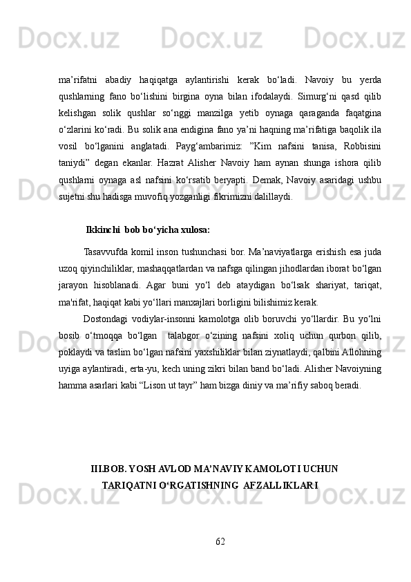 ma’rifatni   abadiy   haqiqatga   aylantirishi   kerak   bo‘ladi.   Navoiy   bu   yerda
qushlarning   fano   bo‘lishini   birgina   oyna   bilan   ifodalaydi.   Simurg‘ni   qasd   qilib
kelishgan   solik   qushlar   so‘nggi   manzilga   yetib   oynaga   qaraganda   faqatgina
o‘zlarini ko‘radi. Bu solik ana endigina fano ya’ni haqning ma’rifatiga baqolik ila
vosil   bo‘lganini   anglatadi.   Payg‘ambarimiz:   ”Kim   nafsini   tanisa,   Robbisini
taniydi”   degan   ekanlar.   Hazrat   Alisher   Navoiy   ham   aynan   shunga   ishora   qilib
qushlarni   oynaga   asl   nafsini   ko‘rsatib   beryapti.   Demak,   Navoiy   asaridagi   ushbu
sujetni shu hadisga muvofiq yozganligi fikrimizni dalillaydi. 
 
           Ikkinchi  bob bo‘yicha xulosa:
Tasavvufda  komil   inson  tushunchasi  bor.  Ma’naviyatlarga  erishish  esa  juda
uzoq qiyinchiliklar, mashaqqatlardan va nafsga qilingan jihodlardan iborat bo‘lgan
jarayon   hisoblanadi.   Agar   buni   yo‘l   deb   ataydigan   bo‘lsak   shariyat,   tariqat,
ma'rifat, haqiqat kabi yo‘llari manxajlari borligini bilishimiz kerak. 
Dostondagi   vodiylar-insonni   kamolotga   olib   boruvchi   yo‘llardir.   Bu   yo‘lni
bosib   o‘tmoqqa   bo‘lgan     talabgor   o‘zining   nafsini   xoliq   uchun   qurbon   qilib,
poklaydi va taslim bo‘lgan nafsini yaxshiliklar bilan ziynatlaydi, qalbini Allohning
uyiga aylantiradi, erta-yu, kech uning zikri bilan band bo‘ladi. Alisher Navoiyning
hamma asarlari kabi “Lison ut tayr” ham bizga diniy va ma’rifiy saboq beradi.
              
             III.BOB. YOSH AVLOD MA’NAVIY KAMOLOTI UCHUN
                  TARIQATNI O‘RGATISHNING  AFZALLIKLARI   
62
