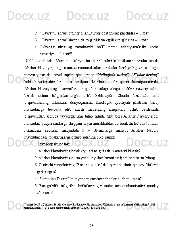 2. “Hayrat ul abror” (“Sher bilan Durroj)dostonidan parchalar – 1 soat.
3. “Hayrat ul abror” dostonida to‘g‘rilik va egrilik to‘g‘risida – 1 soat. 
4. “Navosiz   ulusning   navobaxshi   bo’l”   nomli   adabiy-ma’rifiy   kecha
ssenariysi – 1 soat 28
. 
  Ushbu darslikda  “Mumtoz adabiyot  bo ‘stoni”  ruknida kiriilgan  mavzular  ichida
Alisher   Navoiy   ijodiga   mansub   namunalardan   parchalar   berilganligidan   so   ‘ngra
mavzu yuzasidan savol-topshiriqlar hamda   “Yodingizda tuting”, “E’tibor bering”
kabi   keys-topshiriqlar   ham   berilgan.   Mazkur   topshiriqlarni   kuzatganimizda,
Alisher   Navoiyning   tasavvuf   va   tariqat   borasidagi   o‘ziga   xoslikni   nazariy   ochib
berish   uchun   to‘g‘ridan-to‘g‘ri   o‘tib   ketilmaydi.   Chunki   beshinchi   sinf
o‘quvchisining   tafakkuri,   dunyoqarashi,   fiziologik   qobiliyati   jihatidan   tariqt
mavzulariga   bevosita   olib   kirish   mavzuning   maqsadini   ochib   berilishida
o‘quvchidan   alohida   tayyorgarlikni   talab   qiladi.   Shu   bois   Alisher   Navoiy   ijodi
mavzulari yuqori sinflarga chiqqani sayin murakkablashib borilishi ko‘zda tutiladi.
Fikrimizni   asoslash   maqsadida   5   –   10-sinflarga   mansub   Alisher   Navoiy
mavzularidagi topshiriqlarni o‘zaro solishtirib ko‘ramiz: 
 “ Savol-topshiriqlar:
1. Alisher Navoiyning bolalik yillari to`g`risida nimalarni bilasiz?
2. Alisher Navoiyning o ‘rta yoshlik yillari hayoti va ijodi haqida so ‘zlang.
3 .O`ninchi maqolatning “Rost so‘z ta’rifida” qismida shoir qanday fikrlarni
ilgari surgan?
4.“Sher bilan Durroj” hikoyatidan qanday saboqlar olish mumkin?
5.   Rostgo‘ylik,   to‘g‘rilik   fazilatlarning   insonlar   uchun   ahamiyatini   qanday
tushunasiz?
28
  Ahmedov S., Qosimov B., Qo‘chqorov R., Rizayev Sh. Adabiyot. Umumiy o ‘rta ta’lim maktabilarining 5-sinfi 
uchun darslik.  – T.: SHarq aksiyadorlik matbaa. , 2020. –135-153 bb. 
64 