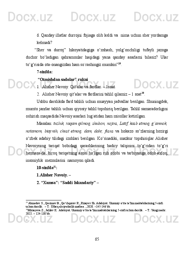 6. Qanday illatlar durrojni fojiaga olib keldi va   nima uchun sher yordamga
kelmadi? 
“Sher   va   durroj”   hikoyatidagiga   o‘xshash,   yolg‘onchiligi   tufayli   jazoga
duchor   bo‘ladigan   qahramonlar   haqidagi   yana   qanday   asarlarni   bilasiz?   Ular
to‘g‘risida ota-onangizdan ham so`rashingiz mumkin” 29
.  
7-sinfda: 
           “Otmishdan sadolar” rukni 
1. Alisher Navoiy. Qit’alar va fardlar. – 1soat
2. Alisher Navoiy qit’alar va fardlarini tahlil qilamiz – 1 soat 30
.
Ushbu darslikda fard tahlili uchun muayyan jadvallar berilgan. Shuningdek,
mumto janrlar tahlili uchun qiyosiy tahlil topshiriq berilgan. Tahlil samaradorligini
oshirish maqsadida Navoiy asarlari lug`atidan ham misollar ketirilgan.  
Masalan:  tuzluk, raqam qilmoq, shubon, nojins, Latif, kasb etmoq, g‘amnok,
notamom,   biaynih,   chust   etmoq,   dam,   dahr,   fusus   va   hokazo   so‘zlarning   hozirgi
o‘zbek   adabiy   tilidagi   izohlari   berilgan.   Ko‘rinadiki,   mazkur   topshiriqlar  Alisher
Navoiyning   tariqat   bobidagi   qarashlarining   badiiy   talqinini   to‘g‘ridan   to‘g‘ri
bermasa-da,   biroq   tariqatning   asosi   bo‘lgan   ruh   odobi   va   tarbiyasiga   odob-axloq,
insoniylik  mezonlarini  namoyon qiladi. 
10-sinfda 31
: 
1.Alisher Navoiy. – 
2. “Xamsa”: “Saddi Iskandariy” – 
29
 Ahmedov S., Qosimov B., Qo‘chqorov R., Rizayev Sh. Adabiyot. Umumiy o‘rta ta’lim maktabilarining 5-sinfi 
uchun darslik.  – T.: SHarq aksiyadorlik matbaa. , 2020. –145-146 bb. 
30
Mirzayeva Z., Jalilov K.  Adabiyot. Umumiy o‘rta ta’lim maktabilarining 5-sinfi uchun darslik.  – T.: Yangi nashr.  
2022. – 124-130 bb.  
31
 
65