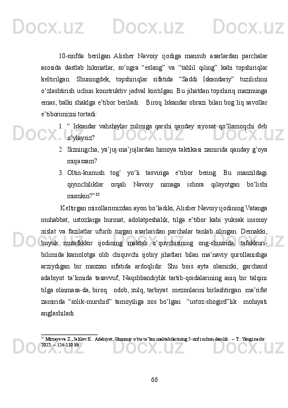 10-sinfda   berilgan   Alisher   Navoiy   ijodiga   mansub   asarlardan   parchalar
asosida   dastlab   hikmatlar,   so‘ngra   “eslang”   va   “tahlil   qiling”   kabi   topshiriqlar
keltirilgan.   Shuningdek,   topshiriqlar   sifatida   “Saddi   Iskandariy”   tuzilishini
o‘zlashtirish uchun konstruktiv jadval  kiritilgan. Bu jihatdan topshiriq mazmunga
emas, balki shaklga e’tibor beriladi.     Biroq Iskandar obrazi bilan bog`liq savollar
e’tiborimizni tortadi:
1. “   Iskandar   vahshiylar   zulmiga   qarshi   qanday   siyosat   qo‘llamoqchi   deb
o‘ylaysiz?
2. Sizningcha, ya’juj-ma’jujlardan himoya taktikasi  zamirida qanday g‘oya
mujassam?
3. Oltin-kumush   tog‘   yo‘li   tasviriga   e’tibor   bering.   Bu   manzildagi
qiyinchiliklar   orqali   Navoiy   nimaga   ishora   qilayotgan   bo‘lishi
mumkin?” 32
 
            Keltirgan misollarimizdan ayon bo‘ladiki, Alisher Navoiy ijodining Vatanga
muhabbat,   ustozlarga   hurmat,   adolatpeshalik,   tilga   e’tibor   kabi   yuksak   insoniy
xislat   va   fazilatlar   ufurib   turgan   asarlaridan   parchalar   tanlab   olingan.   Demakki,
buyuk   mutafakkir   ijodining   maktab   o‘quvchisining   ong-shuurida,   tafakkuri-
bilimida   kamolotga   olib   chiquvchi   ijobiy   jihatlari   bilan   ma’naviy   qurollanishga
arziydigan   bir   maxzan   sifatida   ardoqlidir.   Shu   bois   ayta   olamizki,   garchand
adabiyot   ta’limida   tasavvuf,   Naqshbandiylik   tartib-qoidalarining   aniq   bir   talqini
tilga olinmasa-da, biroq     odob, xulq, tarbiyat   mezonlarini birlashtirgan   ma’rifat
zamirida   “solik-murshid”   tamoyiliga   xos   bo‘lgan     “ustoz-shogird”lik     mohiyati
anglashiladi.    
32
  Mirzayeva Z., Jalilov K.  Adabiyot. Umumiy o‘rta ta’lim maktabilarining 5-sinfi uchun darslik.  – T.: Yangi nashr. 
2022. – 124-130 bb.  
66 
