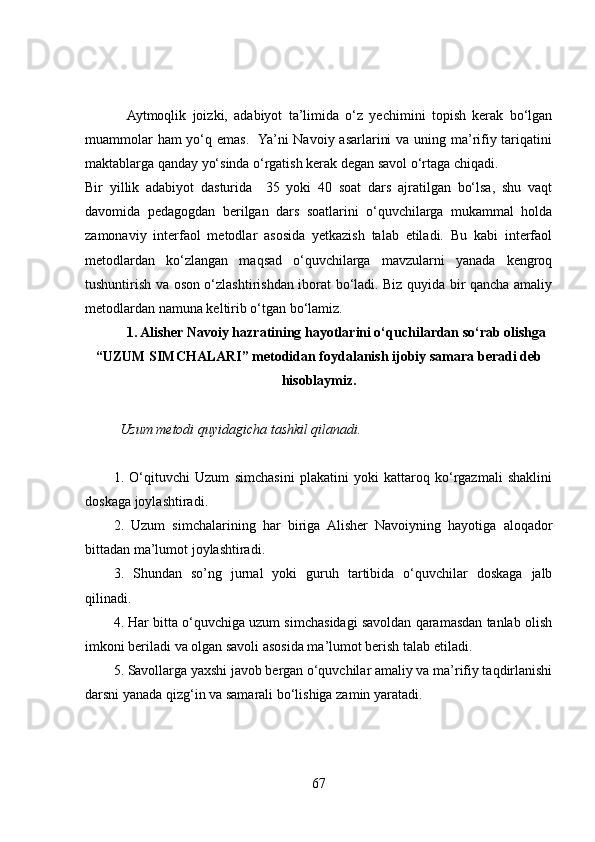   Aytmoqlik   joizki,   adabiyot   ta’limida   o‘z   yechimini   topish   kerak   bo‘lgan
muammolar  ham  yo‘q emas.   Ya’ni  Navoiy asarlarini  va uning ma’rifiy tariqatini
maktablarga qanday yo‘sinda o‘rgatish kerak degan savol o‘rtaga chiqadi. 
Bir   yillik   adabiyot   dasturida     35   yoki   40   soat   dars   ajratilgan   bo‘lsa,   shu   vaqt
davomida   pedagogdan   berilgan   dars   soatlarini   o‘quvchilarga   mukammal   holda
zamonaviy   interfaol   metodlar   asosida   yetkazish   talab   etiladi.   Bu   kabi   interfaol
metodlardan   ko‘zlangan   maqsad   o‘quvchilarga   mavzularni   yanada   kengroq
tushuntirish va oson o‘zlashtirishdan iborat bo‘ladi. Biz quyida bir qancha amaliy
metodlardan namuna keltirib o‘tgan bo‘lamiz.  
1. Alisher Navoiy hazratining hayotlarini o‘quchilardan so‘rab olishga
“UZUM SIMCHALARI” metodidan foydalanish ijobiy samara  beradi deb
hisoblaymiz.
          Uzum metodi quyidagicha tashkil qilanadi.
1.   O‘qituvchi   Uzum   simchasini   plakatini   yoki   kattaroq   ko‘rgazmali   shaklini
doskaga joylashtiradi.
2.   Uzum   simchalarining   har   biriga   Alisher   Navoiyning   hayotiga   aloqador
bittadan ma’lumot joylashtiradi. 
3.   Shundan   so’ng   jurnal   yoki   guruh   tartibida   o‘quvchilar   doskaga   jalb
qilinadi.
4. Har bitta o‘quvchiga uzum simchasidagi savoldan qaramasdan tanlab olish
imkoni beriladi va olgan savoli asosida ma’lumot berish talab etiladi. 
5. Savollarga yaxshi javob bergan o‘quvchilar amaliy va ma’rifiy taqdirlanishi
darsni yanada qizg‘in va samarali bo‘lishiga zamin yaratadi. 
67 
