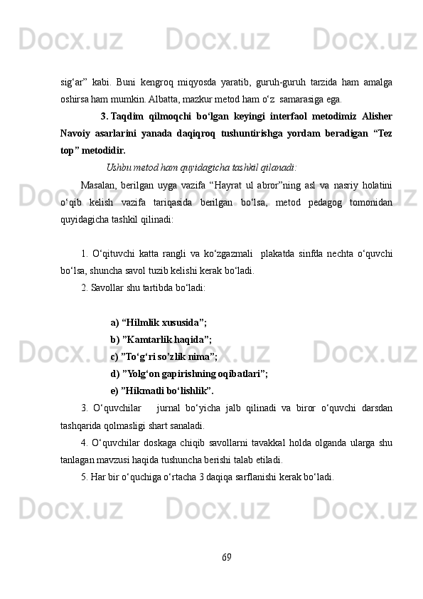 sig‘ar”   kabi.   Buni   kengroq   miqyosda   yaratib,   guruh-guruh   tarzida   ham   amalga
oshirsa ham mumkin. Albatta, mazkur metod ham o‘z  samarasiga ega.  
3. Taqdim   qilmoqchi   bo‘lgan   keyingi   interfaol   metodimiz   Alisher
Navoiy   asarlarini   yanada   daqiqroq   tushuntirishga   yordam   beradigan   “Tez
top” metodidir.  
          Ushbu metod ham quyidagicha tashkil qilanadi:
Masalan,   berilgan   uyga   vazifa   “Hayrat   ul   abror”ning   asl   va   nasriy   holatini
o‘qib   kelish   vazifa   tariqasida   berilgan   bo‘lsa,   metod   pedagog   tomonidan
quyidagicha tashkil qilinadi:
1.   O‘qituvchi   katta   rangli   va   ko‘zgazmali     plakatda   sinfda   nechta   o‘quvchi
bo‘lsa, shuncha savol tuzib kelishi kerak bo‘ladi.
2. Savollar shu tartibda bo‘ladi: 
a) “Hilmlik xususida”;
b) ”Kamtarlik haqida”;
c) ”To‘g‘ri so’zlik nima”;
d) ”Yolg‘on gapirishning oqibatlari”;
e) ”Hikmatli bo‘lishlik”. 
3.   O‘quvchilar       jurnal   bo‘yicha   jalb   qilinadi   va   biror   o‘quvchi   darsdan
tashqarida qolmasligi shart sanaladi. 
4.   O‘quvchilar   doskaga   chiqib   savollarni   tavakkal   holda   olganda   ularga   shu
tanlagan mavzusi haqida tushuncha berishi talab etiladi. 
5. Har bir o‘quchiga o‘rtacha 3 daqiqa sarflanishi kerak bo‘ladi. 
69 