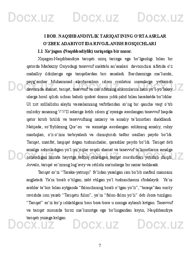 I BOB. NAQSHBANDIYLIK TARIQATINING O‘RTA ASRLAR
O‘ZBEK ADABIYOTIDA RIVOJLANISH BOSQICHLARI
1.1  Xo‘jagon (Naqshbadiylik) tariqatiga bir nazar.
Xojagon-Naqshbandiya   tariqati   uzoq   tarixga   ega   bo‘lganligi   bilan   bir
qatorda Markaziy Osiyodagi  tasavvuf maktabi an’analari   davomchisi sifatida o‘z
mahalliy   ildizlariga   ega   tariqatlardan   biri   sanaladi.   Barchamizga   ma’lumki,
payg‘ambar   Muhammad   alayhissalom   islom   risolatini   insonlarga   yetkazish
davomida shariat, tariqat, tasavvuf va ma’rifatning ahkomlarini ham yo‘l-yo‘lakay
ularga hosil qilish uchun baholi qudrat doimo jiddi-jahd bilan harakatda bo‘ldilar.
Ul   zot   solllallohu   alayhi   vassalamning   vafotlaridan   so‘ng   bir   qancha   vaqt   o‘tib
milodiy sananing V-VII aslariga kelib islom g‘oyasiga asoslangan tasavvuf haqida
qator   kitob   bitildi   va   tasavvufning   nazariy   va   amaliy   ta’limotlari   shakllandi.
Natijada,   so‘fiylikning   Qur’on     va   sunnatga   asoslangan   solikning   amaliy,   ruhiy
mashqlari,   o‘z-o‘zini   tarbiyalash   va   chiniqtirish   tadbir   usullari   paydo   bo‘ldi.
Tariqat,   marifat,   haqiqat   degan   tushunchalar,   qarashlar   paydo   bo‘ldi.   Tariqat   deb
amalga oshiriladigan yo‘l-yo‘riqlar orqali shariat va tasavvuf ta’limotlarini amalga
oshiradigan   hamda   hayotga   tadbiq   etiladigan   tariqat   murshidlari   yetishib   chiqdi.
Avvalo, tariqat so‘zining lug‘aviy va istilohi ma'nolarga bir nazar tashlasak. 
Tariqat so‘zi “Taraka-yatruqu” fe’lidan yasalgan ism bo‘lib mafaul manosini
anglatadi.  Ya’ni   bosib   o‘tilgan,   zabt   etilgan   yo‘l   tushunchasini   ifodalaydi.    Ya’ni
arablar ta’biri bilan aytganda “falonchining bosib o‘tgan yo‘li”, “taraqa”dan sun'iy
ravishda ism yasab “Tariqatu fulon”, ya’ni “falon-falon yo‘li” deb ibora tuzilgan.
“Tariqat” so‘zi ko‘p ishlatilgani bois bora-bora u nomga aylanib ketgan. Tasavvuf
va   tariqat   xususida   biroz   ma’lumotga   ega   bo‘lingandan   keyin,   Naqshbandiya
tariqati yuzaga kelgan.
7 
