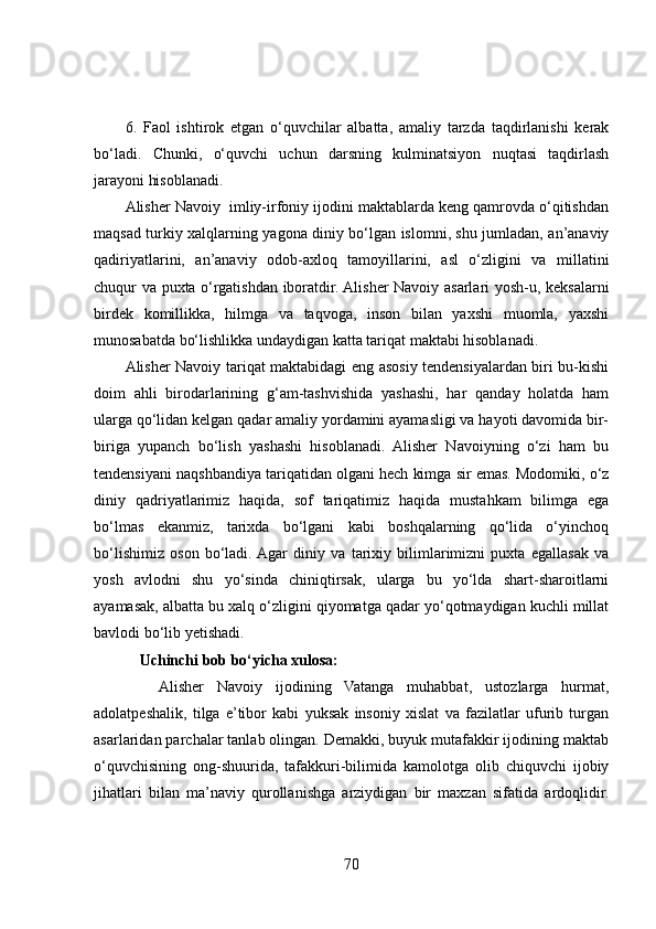 6.   Faol   ishtirok   etgan   o‘quvchilar   albatta,   amaliy   tarzda   taqdirlanishi   kerak
bo‘ladi.   Chunki,   o‘quvchi   uchun   darsning   kulminatsiyon   nuqtasi   taqdirlash
jarayoni hisoblanadi. 
Alisher Navoiy  imliy-irfoniy ijodini maktablarda keng qamrovda o‘qitishdan
maqsad turkiy xalqlarning yagona diniy bo‘lgan islomni, shu jumladan, an’anaviy
qadiriyatlarini,   an’anaviy   odob-axloq   tamoyillarini,   asl   o‘zligini   va   millatini
chuqur va puxta o‘rgatishdan iboratdir. Alisher Navoiy asarlari yosh-u, keksalarni
birdek   komillikka,   hilmga   va   taqvoga,   inson   bilan   yaxshi   muomla,   yaxshi
munosabatda bo‘lishlikka undaydigan katta tariqat maktabi hisoblanadi. 
Alisher Navoiy tariqat maktabidagi eng asosiy tendensiyalardan biri bu-kishi
doim   ahli   birodarlarining   g‘am-tashvishida   yashashi,   har   qanday   holatda   ham
ularga qo‘lidan kelgan qadar amaliy yordamini ayamasligi va hayoti davomida bir-
biriga   yupanch   bo‘lish   yashashi   hisoblanadi.   Alisher   Navoiyning   o‘zi   ham   bu
tendensiyani naqshbandiya tariqatidan olgani hech kimga sir emas. Modomiki, o‘z
diniy   qadriyatlarimiz   haqida,   sof   tariqatimiz   haqida   mustahkam   bilimga   ega
bo‘lmas   ekanmiz,   tarixda   bo‘lgani   kabi   boshqalarning   qo‘lida   o‘yinchoq
bo‘lishimiz   oson   bo‘ladi.  Agar   diniy   va   tarixiy   bilimlarimizni   puxta   egallasak   va
yosh   avlodni   shu   yo‘sinda   chiniqtirsak,   ularga   bu   yo‘lda   shart-sharoitlarni
ayamasak, albatta bu xalq o‘zligini qiyomatga qadar yo‘qotmaydigan kuchli millat
bavlodi bo‘lib yetishadi. 
                          Uchinchi bob bo‘yicha xulosa: 
    Alisher   Navoiy   ijodining   Vatanga   muhabbat,   ustozlarga   hurmat,
adolatpeshalik,   tilga   e’tibor   kabi   yuksak   insoniy   xislat   va   fazilatlar   ufurib   turgan
asarlaridan parchalar tanlab olingan. Demakki, buyuk mutafakkir ijodining maktab
o‘quvchisining   ong-shuurida,   tafakkuri-bilimida   kamolotga   olib   chiquvchi   ijobiy
jihatlari   bilan   ma’naviy   qurollanishga   arziydigan   bir   maxzan   sifatida   ardoqlidir.
70 