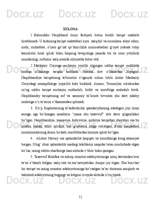                                                XULOSA
1. Bahouddin   Naqshband   ilmiy   faoliyati   butun   boshli   tariqat   maktabi
hisoblanadi. U kishining tariqat maktablari ayni  xalqchil va insonlarni silayi rahm,
mehr,   muhabbat,   o‘zaro   go‘zal   qo‘shnichilik   munosabatlari   g‘oyat   yuksak   ruhiy
kamolotni   hosil   qilish   bilan   haqning   tavajjuhiga   yanada   tez   va   oson   yetishish
mumkinligi, nufuzini xalq orasida nihoyatda kibor etdi.
2. Markaziy   Osiyoga   anchayin   yoyilib   ulgurgan   ushbu   tariqat   endilikda
boshqa   o‘lkalarga   tarqala   boshladi.   Hattoki   chet   o‘lkalardan   Xojagon-
Naqshbandiya   tariqatining   ta'limotini   o‘rganish   uchun   tolibi   ilmlar   Markaziy
Osiyodagi   xonaqohlarga   yopirilib   kela   boshladi.  Ammo,   Temuriylar   sulolasidan
so‘ng   ushbu   tariqat   anchayin   sustlashib,   bid'at   va   xurofotga   aralashib   ketdi.
Naqshbandiy   tariqatining   sof   va   samimiy   ta’limoti   bevosita   shu   davr   adabiy
muhitiga o‘z ta’sirini o‘tkazmasdan qolmadi. 
3.   Ko‘p   fuqaholarning   ta’kidlashicha   qaladariylarning   adashgan   joyi   ilmiy
asosga   ega   bo‘lmagan   amallarni   “mana   shu   tasavvuf”   deb   davo   qilganliklari
bo‘lgan. Naqshbandiya, yassaviya, kubroviya, qodiriya tariqatlari shayxlari esa bu
holatni   yaxshi   tahlil   qilishib,   bor   g‘ayratini   ishga   solishgan.   Bosh   maqsadlari
musulmonlarning dinini bu kabi xurofotlardan himoya qilish bo‘lgan.
4.    Alisher   Navoiy   esa   qalandarlik   haqiqati   va   timsollariga   keng   ahamiyat
bergan. Ulug‘ shoir qalandarlik maslagi talablarini naqadar teran mushohada etgan
bo‘lsa, uning odobu shartlariga ham alohida e’tibor bilan qaragan.
5. Tasavvuf falsafasi va axloqi mumtoz adabiyotimizga uzoq davrlardan beri
ta’sir o‘tkazib kelgan, xalq ruhi va ma’naviyatidan chuqur joy olgan. Shu bois har
bir tariqat va uning mumtoz adabiyotimizga ko‘rsatgan ta’sir doirasini aniqlash va
baholash adabiyotning bugungi va kelgusi rivojida alohida o‘rin tutadi.
2 