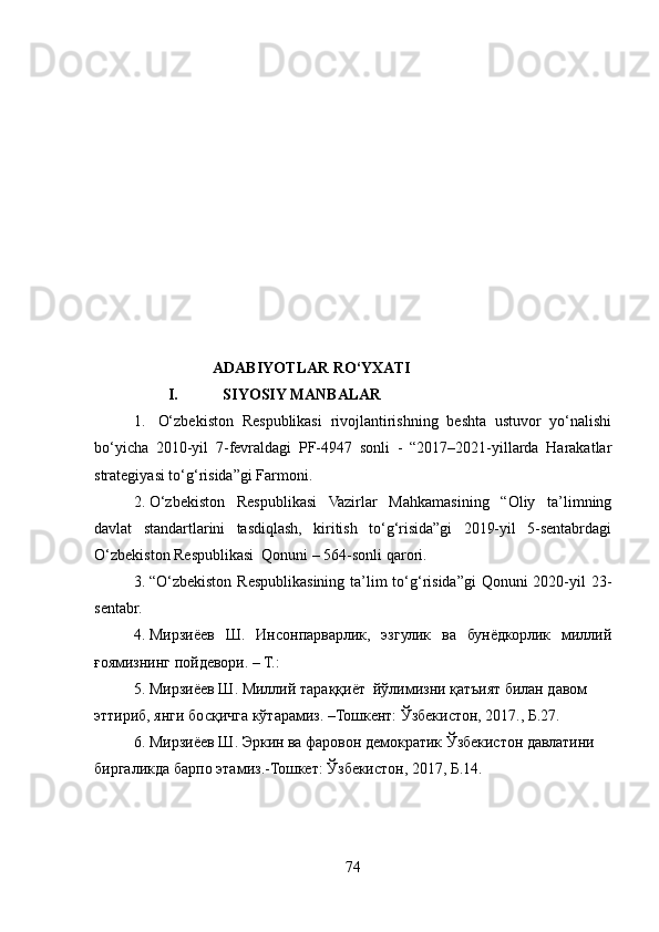                                              ADABIYOTLAR RO‘YXATI
I. SIYOSIY MANBALAR
1.   O‘zbekiston   Respublikasi   rivojlantirishning   beshta   ustuvor   yo‘nalishi
bo‘yicha   2010-yil   7-fevraldagi   PF-4947   sonli   -   “2017–2021-yillarda   Harakatlar
strategiyasi to‘g‘risida”gi Farmoni.  
2. O‘zbekiston   Respublikasi   Vazirlar   Mahkamasining   “Oliy   ta’limning
davlat   standartlarini   tasdiqlash,   kiritish   to‘g‘risida”gi   2019-yil   5-sentabrdagi
O‘zbekiston Respublikasi  Qonuni – 564-sonli qarori.
3. “O‘zbekiston Respublikasining ta’lim  to‘g‘risida”gi  Qonuni  2020-yil  23-
sentabr. 
4. Мирзиёев   Ш.   Инсонпарварлик,   эзгулик   ва   бунёдкорлик   миллий
ғоямизнинг пойдевори. – Т.: 
5. Мирзиёев Ш. Миллий тараққиёт  йўлимизни қатъият билан давом 
эттириб, янги босқичга кўтарамиз. –Тошкент: Ўзбекистон, 2017., Б.27. 
6. Мирзиёев Ш. Эркин ва фаровон демократик Ўзбекистон давлатини 
биргаликда барпо этамиз.-Тошкет: Ўзбекистон, 2017, Б.14.
74 
