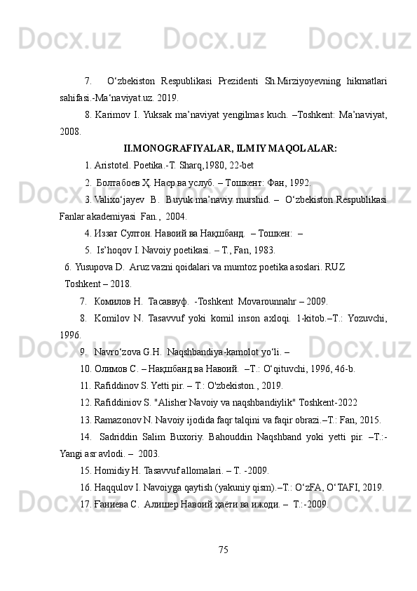 7.     O‘zbekiston   Respublikasi   Prezidenti   Sh.Mirziyoyevning   hikmatlari
sahifasi.-Ma‘naviyat.uz. 2019.
8.   Karimov   I.  Yuksak   ma’naviyat   yengilmas   kuch.   –Toshkent:   Ma’naviyat,
2008.
                                          II.MONOGRАFIYАLАR, ILMIY MАQOLАLАR:
1. Аristotel. Poetikа.-T.  Sharq ,1980, 22-bet
2.   Болтабоев Ҳ. Наср ва услуб. –   Т ошкент : Фан, 1992 .  
3. Valixo‘jayev   B.   Buyuk ma’naviy murshid. –   O‘zbekiston Respublikasi
Fanlar akademiyasi  Fan.,  2004.
4. Иззат Султон. Навоий ва Нақшбанд.  – Тошкен:  –
5.   Is ’ hoqov  I . Navoiy poetikasi.   T., Fan, 1983.‒
6. Yusupova D.  Aruz vazni qoidalari va mumtoz poetika asoslari.  RUZ  
Toshkent – 2018.
7. Комилов Н.  Тасаввуф.   -Toshkent    Movarounnahr  –  2009 .
8. Komilov   N .   Tasavvuf   yoki   komil   inson   axloqi.   1-kitob.–T .:   Yozuvchi,
1996.
9. Navro‘zova G.H.  Naqshbandiya-kamolot yo‘li. –
10. Олимов С.  –  Нақшбанд ва Навоий.  –T .:   O‘qituvchi, 1996, 46-b.
11. Rafiddinov S. Yetti pir. – T.: O'zbekiston., 2019.
12. Rafiddiniov S. "Alisher Navoiy va naqshbandiylik" Toshkent-2022
13. Ramazonov N. Navoiy ijodida faqr talqini va faqir obrazi.–T.: Fan, 2015.
14.   Sadriddin   Salim   Buxoriy.   Bahouddin   Naqshband   yoki   yetti   pir.   –T.:-
Yangi asr avlodi. –  2003.
15. Homidiy H. Tasavvuf allomalari. – T. -2009.
16. Haqqulov I. Navoiyga qaytish (yakuniy qism).–T.: O‘zFA, O‘TAFI, 2019.
17. Ғаниева С.  Aлишер Навоий ҳаёти ва ижоди. –  T.:-2009.
75 
