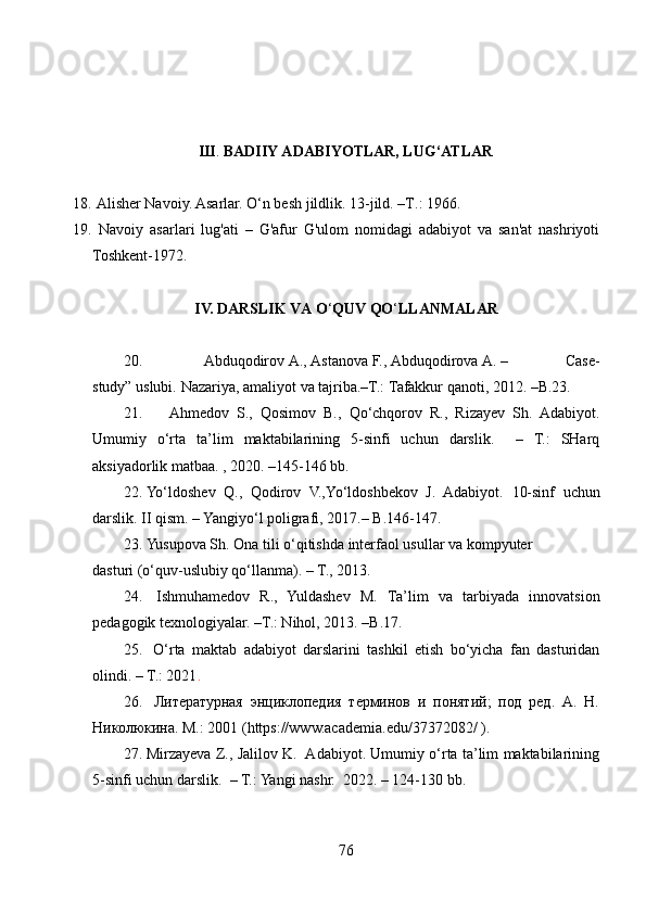 Ш .  BАDIIY АDАBIYOTLАR, LUG‘ATLAR
 
18.   Alisher Navoiy. Asarlar. O‘n besh jildlik. 13-jild. –T .:  1966.
19.   Navoiy   asarlari   lug'ati   –   G'afur   G'ulom   nomidagi   adabiyot   va   san'at   nashriyoti
Toshkent-192.
IV. DАRSLIK VА O ‘ QUV QO ‘ LLАNMАLАR
20.   Abduqodirov   A.,   Astanova   F.,   Abduqodirova   A.   –   Case-
study”   uslubi.   Nazariya,   amaliyot   va   tajriba.–T.:   Tafakkur   qanoti,   2012. –B.23.
21. Ahmedov   S.,   Qosimov   B.,   Qo‘chqorov   R.,   Rizayev   Sh.   Adabiyot.
Umumiy   o‘rta   ta’lim   maktabilarining   5-sinfi   uchun   darslik.     –   T.:   SHarq
aksiyadorlik matbaa. , 2020. –145-146 bb. 
22. Yo‘ldoshev   Q.,   Qodirov   V.,Yo‘ldoshbekov   J.   Adabiyot.   10-sinf   uchun
darslik. II qism. – Yangiyo‘l poligrafi, 2017.– B.146-147. 
23. Yusupova Sh. Ona tili o‘qitishda interfaol usullar va kompyuter
dasturi (o‘quv-uslubiy qo‘llanma). – T., 2013.
24.   Ishmuhаmedov   R.,   Yuldаshev   M.   Tа’lim   vа   tаrbiyаdа   innovаtsion
pedаgogik texnologiyаlаr. –T.: Nihol, 2013. –B.17.
25.   O ‘ rtа   mаktаb   аdаbiyot   dаrslаrini   tаshkil   etish   bo‘yichа   fаn   dаsturidаn
olindi. – T.: 2021 .
26.   Литературная   энциклопедия   терминов   и   понятий;   под   ред.   А.   Н.
Николюкина. М.: 2001 (https://www.аcаdemiа.edu/3732082/ ).
27. Mirzayeva Z., Jalilov K.   Adabiyot. Umumiy o‘rta ta’lim maktabilarining
5-sinfi uchun darslik.  – T.: Yangi nashr.  2022. – 124-130 bb.  
76