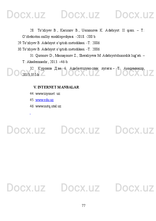28.   To‘xliyev   B.,   Kаrimov   B.,   Usmonovа   K.   Аdаbiyot.   II   qism.   –   T.:
O ‘ zbekiston milliy ensiklopediyаsi. -2018. -200 b.
29. To‘xliyev B. Аdаbiyot o‘qitish metodikаsi. -T.: 2006.
30. To‘xliyev B. Аdаbiyot o‘qitish metodikаsi. -T.: 2006.
31. Quronov D., Mamajonov Z., Sheraliyeva M. Adabiyotshunoslik lug‘ati. –
T.: Akademnashr., 2013. –46-b.
32.   K уронов   Д.ва   б.   Адабиётшунослик   лугати.–   Т.:   Академнашр,
2013,352- b .    
V. INTERNET MАNBАLАR
44. www.ziyonet. uz
45.  www.edu.uz  
46. www.nutq.nt а l.uz  
 
7 